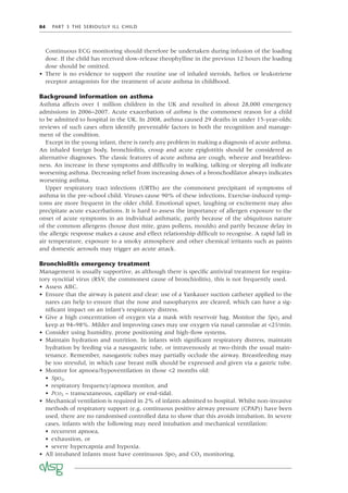 84 PART 3 THE SERIOUSLY ILL CHILD
Continuous ECG monitoring should therefore be undertaken during infusion of the loading
dose. If the child has received slow-release theophylline in the previous 12 hours the loading
dose should be omitted.
• There is no evidence to support the routine use of inhaled steroids, heliox or leukotriene
receptor antagonists for the treatment of acute asthma in childhood.
Background information on asthma
Asthma affects over 1 million children in the UK and resulted in about 28,000 emergency
admissions in 2006–2007. Acute exacerbation of asthma is the commonest reason for a child
to be admitted to hospital in the UK. In 2008, asthma caused 29 deaths in under 15-year-olds;
reviews of such cases often identify preventable factors in both the recognition and manage-
ment of the condition.
Except in the young infant, there is rarely any problem in making a diagnosis of acute asthma.
An inhaled foreign body, bronchiolitis, croup and acute epiglottitis should be considered as
alternative diagnoses. The classic features of acute asthma are cough, wheeze and breathless-
ness. An increase in these symptoms and difﬁculty in walking, talking or sleeping all indicate
worsening asthma. Decreasing relief from increasing doses of a bronchodilator always indicates
worsening asthma.
Upper respiratory tract infections (URTIs) are the commonest precipitant of symptoms of
asthma in the pre-school child. Viruses cause 90% of these infections. Exercise-induced symp-
toms are more frequent in the older child. Emotional upset, laughing or excitement may also
precipitate acute exacerbations. It is hard to assess the importance of allergen exposure to the
onset of acute symptoms in an individual asthmatic, partly because of the ubiquitous nature
of the common allergens (house dust mite, grass pollens, moulds) and partly because delay in
the allergic response makes a cause and effect relationship difﬁcult to recognise. A rapid fall in
air temperature, exposure to a smoky atmosphere and other chemical irritants such as paints
and domestic aerosols may trigger an acute attack.
Bronchiolitis emergency treatment
Management is usually supportive, as although there is speciﬁc antiviral treatment for respira-
tory syncitial virus (RSV, the commonest cause of bronchiolitis), this is not frequently used.
• Assess ABC.
• Ensure that the airway is patent and clear: use of a Yankauer suction catheter applied to the
nares can help to ensure that the nose and nasopharynx are cleared, which can have a sig-
niﬁcant impact on an infant’s respiratory distress.
• Give a high concentration of oxygen via a mask with reservoir bag. Monitor the SpO2 and
keep at 94–98%. Milder and improving cases may use oxygen via nasal cannulae at <2l/min.
• Consider using humidity, prone positioning and high-ﬂow systems.
• Maintain hydration and nutrition. In infants with signiﬁcant respiratory distress, maintain
hydration by feeding via a nasogastric tube, or intravenously at two-thirds the usual main-
tenance. Remember, nasogastric tubes may partially occlude the airway. Breastfeeding may
be too stressful, in which case breast milk should be expressed and given via a gastric tube.
• Monitor for apnoea/hypoventilation in those <2 months old:
• SpO2,
• respiratory frequency/apnoea monitor, and
• PCO2 – transcutaneous, capillary or end-tidal.
• Mechanical ventilation is required in 2% of infants admitted to hospital. Whilst non-invasive
methods of respiratory support (e.g. continuous positive airway pressure (CPAP)) have been
used, there are no randomised controlled data to show that this avoids intubation. In severe
cases, infants with the following may need intubation and mechanical ventilation:
• recurrent apnoea,
• exhaustion, or
• severe hypercapnia and hypoxia.
• All intubated infants must have continuous SpO2 and CO2 monitoring.
 