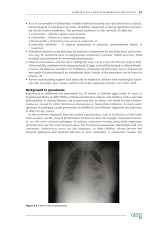 CHAPTER 8 THE CHILD WITH BREATHING DIFFICULTIES 87
• As it is not possible to differentiate reliably between bacterial and viral infection on clinical,
haematological or radiological grounds, all children diagnosed as having signiﬁcant pneumo-
nia should receive antibiotics. The preferred antibiotics in the seriously ill child are:
• cefuroxime – effective against most bacteria,
• cefotaxime – if there is a septic component,
• ﬂucloxacillin – if Staphylococcus aureus is suspected, or
• macrolide antibiotic – if atypical pneumonia or pertussis (unimmunised infant) is
suspected.
• Maintain hydration: extra ﬂuid may be needed to compensate for loss from fever, and restric-
tion may be needed because of inappropriate antidiuretic hormone (ADH) secretion. Fluid
overload can contribute to worsening breathlessness.
• Clinical examination and the chest radiograph may reveal a pleural effusion (Figure 8.4).
This should be conﬁrmed with ultrasound and, if large, it should be drained to relieve breath-
lessness, aid diagnosis and allow the instillation of intrapleural ﬁbrinolytic agents. Ultrasound
may guide the positioning of an intrapleural drain. Details of the procedure can be found in
Chapter 22.
• Airway and breathing support may especially be needed in children with neurological handi-
cap who may have poor airway control and weak respiratory muscles even when well.
Background to pneumonia
Pneumonia in childhood was responsible for 70 deaths of children aged under 15 years in
England and Wales in 2009 (Ofﬁce of National Statistics). Infants, and children with congenital
abnormalities or chronic illnesses, are at particular risk. In adults, two-thirds of cases of pneu-
monia are caused by either Streptococcus pneumoniae or Haemophilus inﬂuenzae. A much wider
spectrum of pathogens causes pneumonia in childhood, and different organisms are important
in different age groups.
In the newborn, organisms from the mother’s genital tract, such as Escherichia coli and other
Gram-negative bacilli, group B β-haemolytic Streptococcus and, increasingly, Chlamydia trachoma-
tis, are the most common pathogens. In infancy, respiratory viruses, particularly respiratory
syncytial virus, are the most frequent cause, but Streptococcus pneumoniae, Haemophilus and, less
commonly, Staphylococcus aureus are also important. In older children, viruses become less
frequent pathogens and bacterial infection is more important. S. pneumoniae remains the
Figure 8.4 Chest X-ray of pneumonia
 