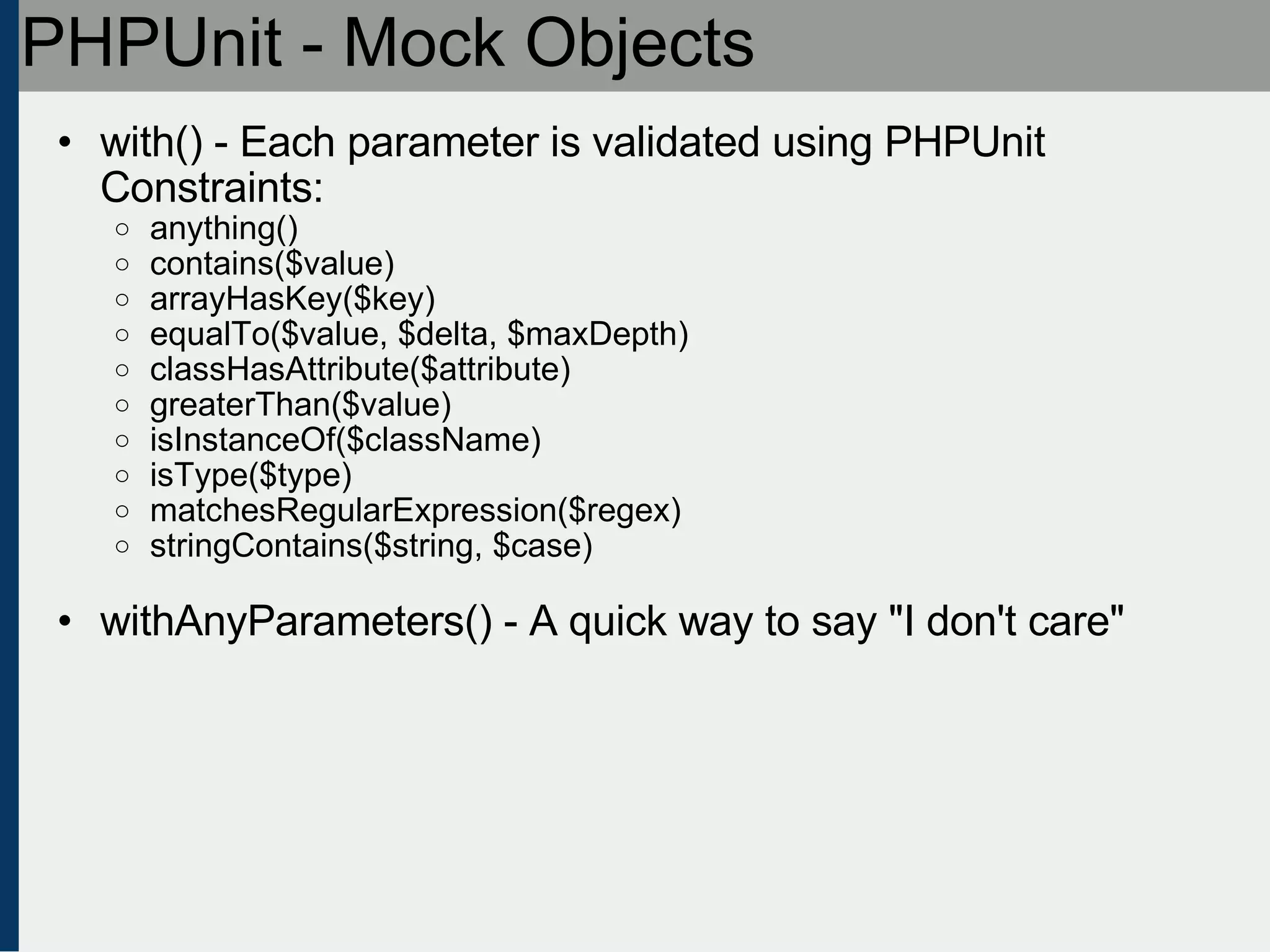 PHPUnit - Mock Objects with() - Each parameter is validated using PHPUnit Constraints: anything()‏ contains($value)‏ arrayHasKey($key)‏ equalTo($value, $delta, $maxDepth)‏ classHasAttribute($attribute)‏ greaterThan($value)‏ isInstanceOf($className)‏ isType($type)‏ matchesRegularExpression($regex)‏ stringContains($string, $case) withAnyParameters() - A quick way to say &quot;I don't care&quot; 
