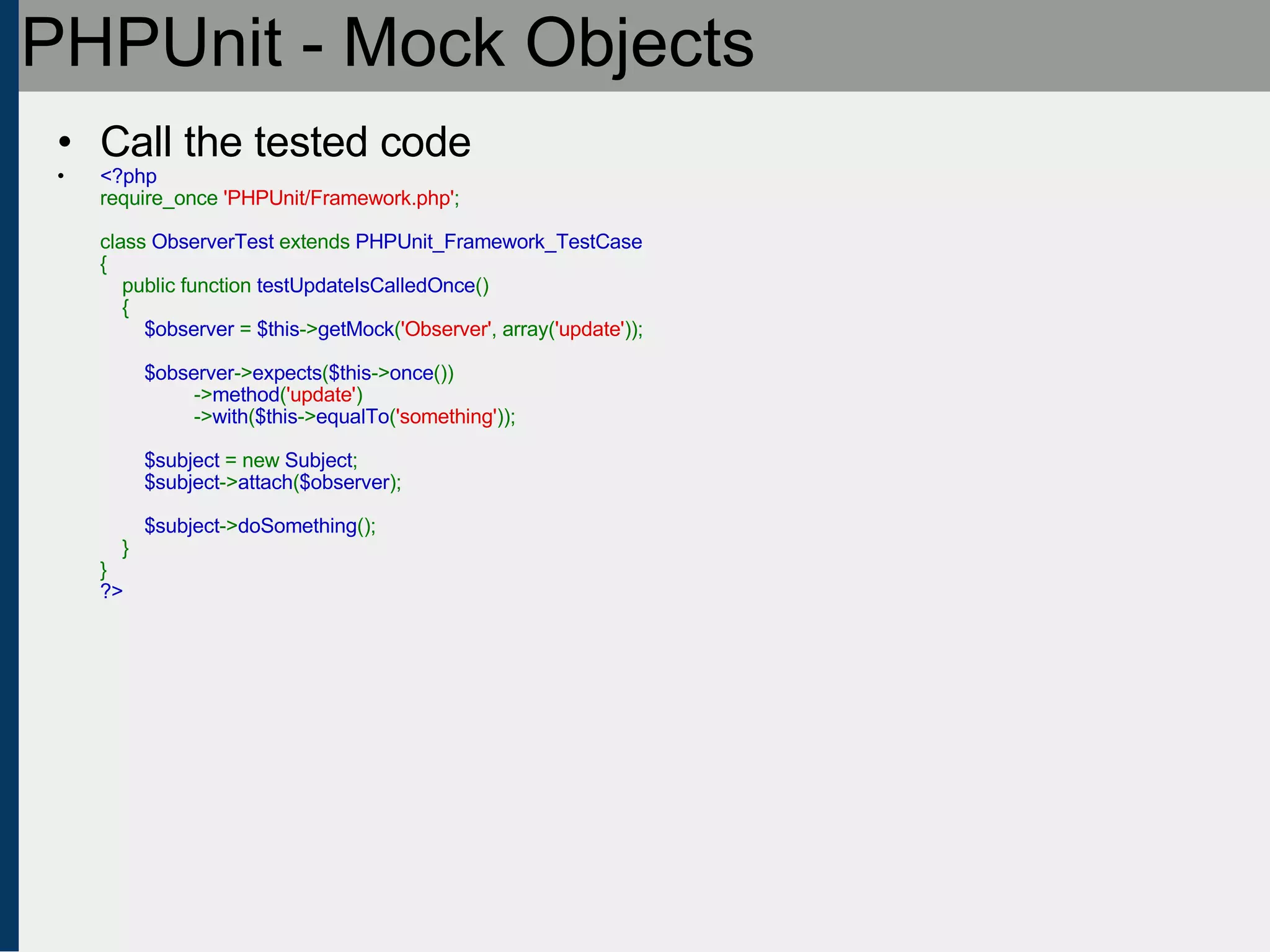 PHPUnit - Mock Objects Call the tested code <?php require_once  'PHPUnit/Framework.php' ;   class  ObserverTest  extends  PHPUnit_Framework_TestCase {     public function  testUpdateIsCalledOnce ()     {          $observer  =  $this -> getMock ( 'Observer' , array( 'update' ));          $observer -> expects ( $this -> once ())                  -> method ( 'update' )                  -> with ( $this -> equalTo ( 'something' ));          $subject  = new  Subject ;          $subject -> attach ( $observer );            $subject -> doSomething ();     } } ?> 