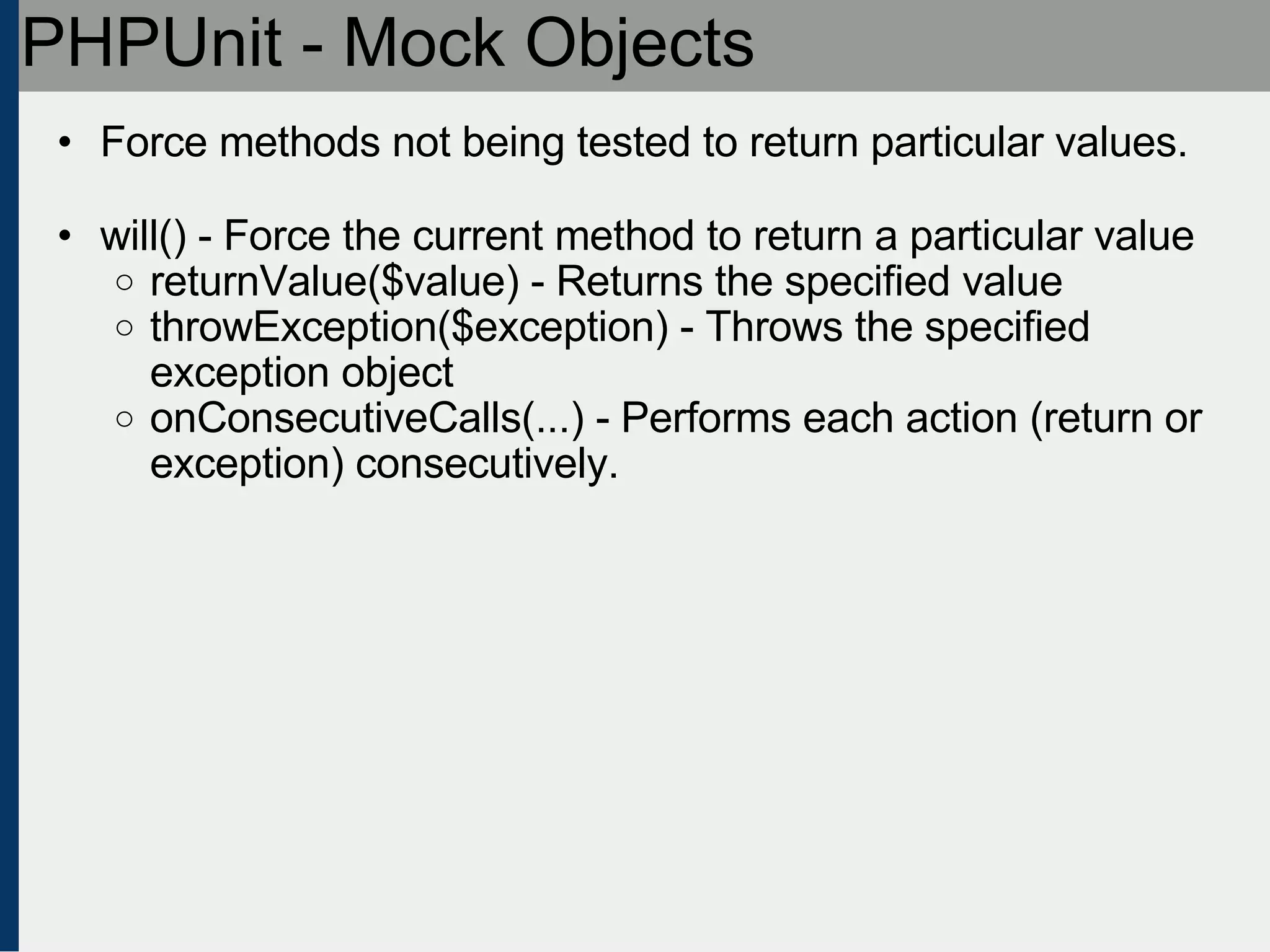 PHPUnit - Mock Objects Force methods not being tested to return particular values. will() - Force the current method to return a particular value returnValue($value) - Returns the specified value throwException($exception) - Throws the specified exception object onConsecutiveCalls(...) - Performs each action (return or exception) consecutively. 