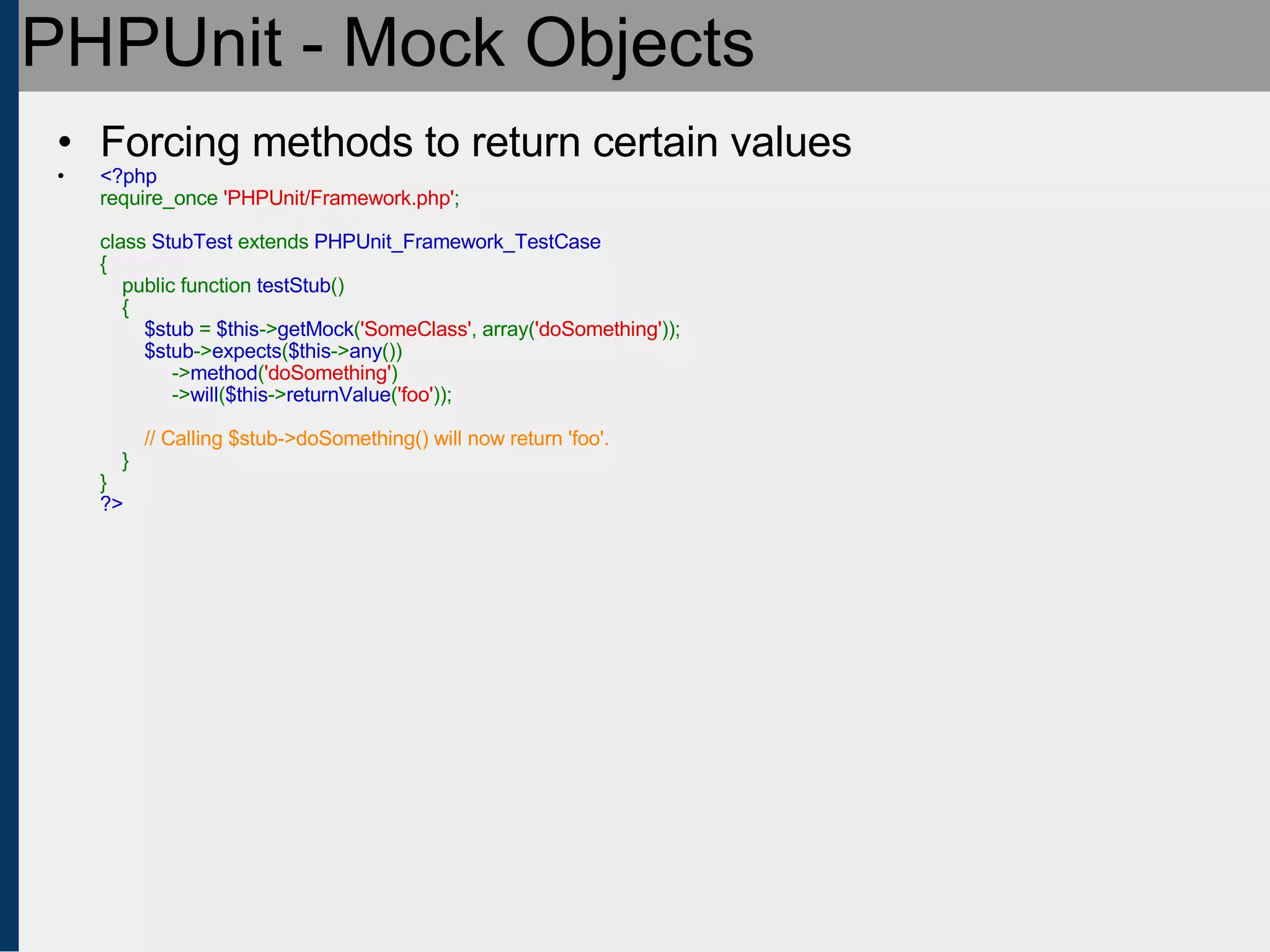 PHPUnit - Mock Objects Forcing methods to return certain values <?php require_once  'PHPUnit/Framework.php' ;   class  StubTest  extends  PHPUnit_Framework_TestCase {     public function  testStub ()     {          $stub  =  $this -> getMock ( 'SomeClass' , array( 'doSomething' ));          $stub -> expects ( $this -> any ())              -> method ( 'doSomething' )              -> will ( $this -> returnValue ( 'foo' ));            // Calling $stub->doSomething() will now return 'foo'.      } } ?> 