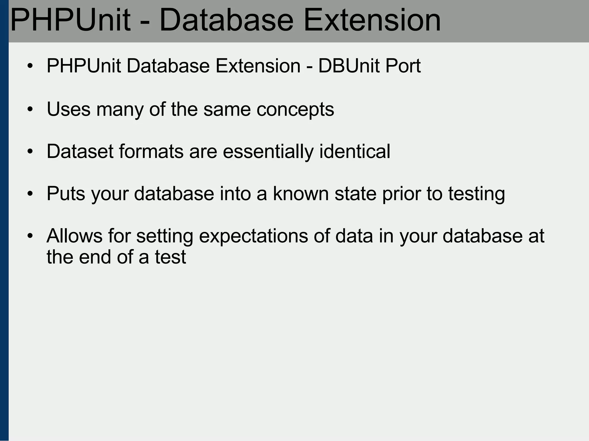 PHPUnit - Database Extension PHPUnit Database Extension - DBUnit Port Uses many of the same concepts Dataset formats are essentially identical Puts your database into a known state prior to testing Allows for setting expectations of data in your database at the end of a test 
