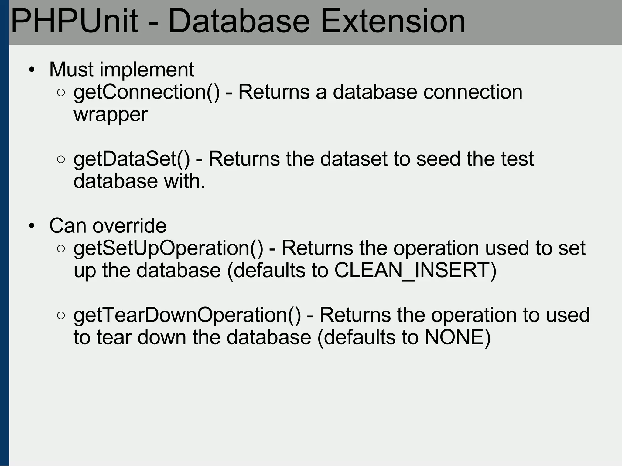 PHPUnit - Database Extension Must implement getConnection() - Returns a database connection wrapper getDataSet() - Returns the dataset to seed the test database with. Can override getSetUpOperation() - Returns the operation used to set up the database (defaults to CLEAN_INSERT) getTearDownOperation() - Returns the operation to used to tear down the database (defaults to NONE)‏ 