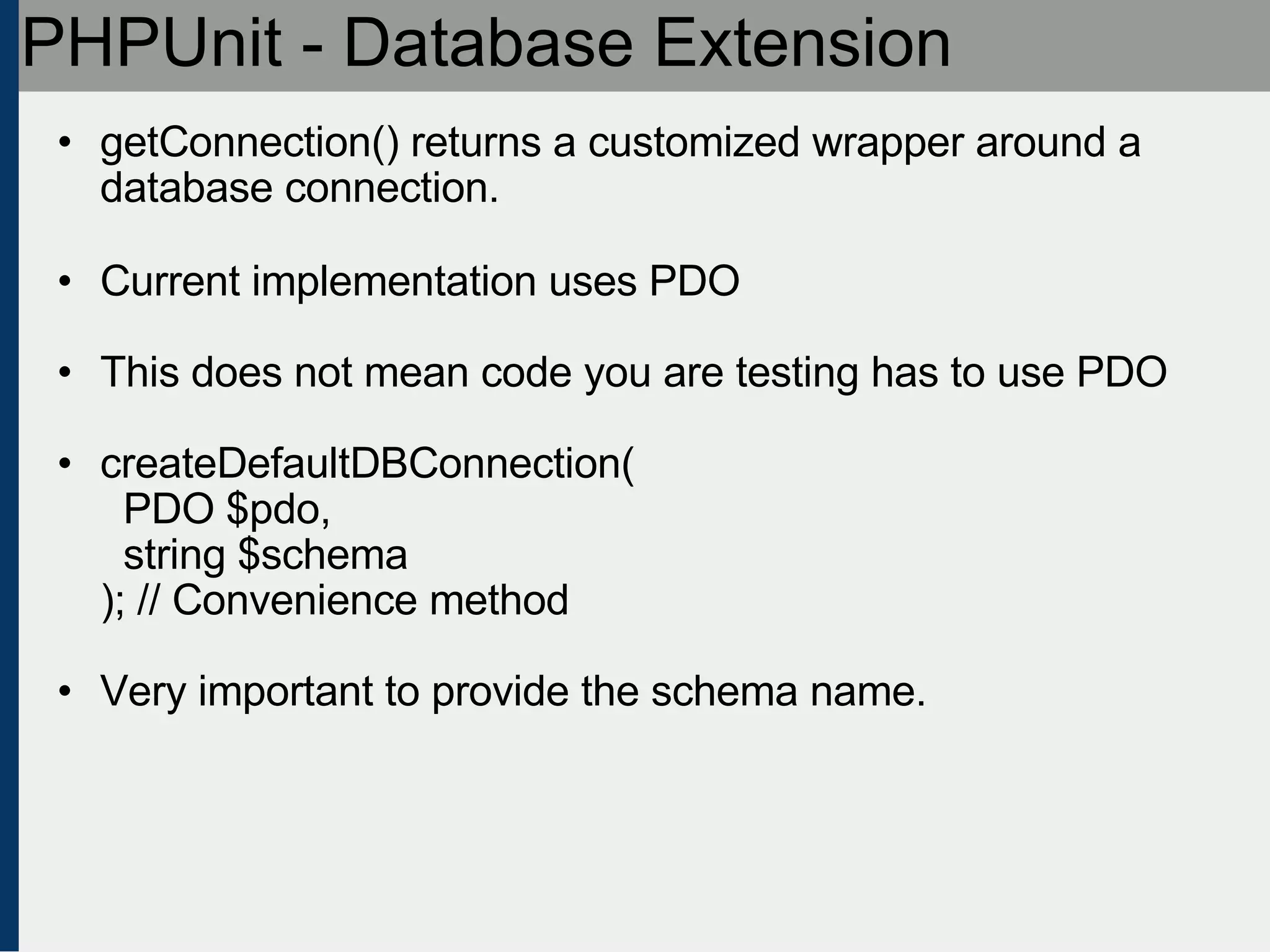 PHPUnit - Database Extension getConnection() returns a customized wrapper around a database connection. Current implementation uses PDO This does not mean code you are testing has to use PDO createDefaultDBConnection(   PDO $pdo,    string $schema ); // Convenience method Very important to provide the schema name. 