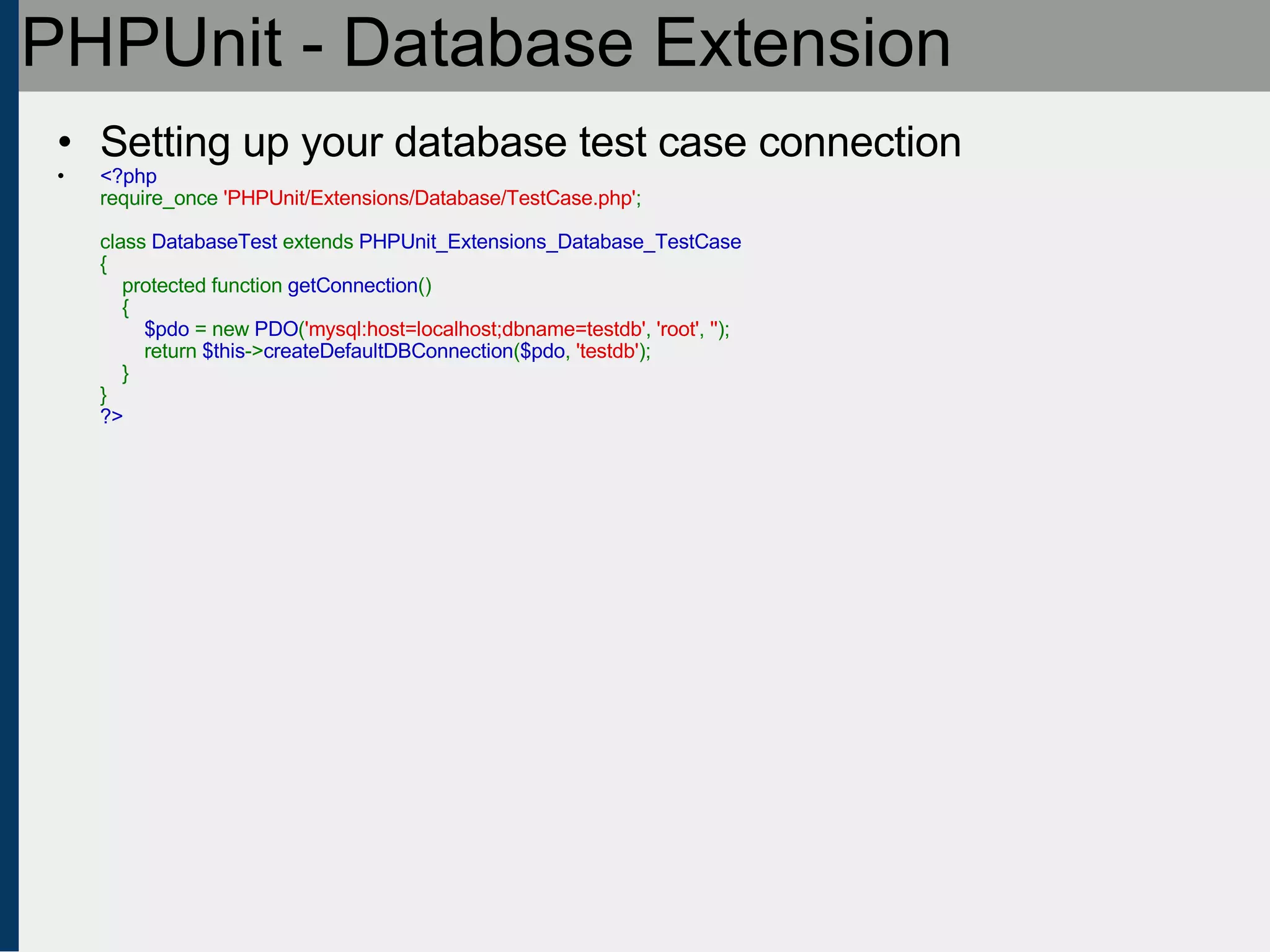 PHPUnit - Database Extension Setting up your database test case connection <?php require_once  'PHPUnit/Extensions/Database/TestCase.php' ;   class  DatabaseTest  extends  PHPUnit_Extensions_Database_TestCase {     protected function  getConnection ()     {          $pdo  = new  PDO ( 'mysql:host=localhost;dbname=testdb' ,  'root' ,  '' );         return  $this -> createDefaultDBConnection ( $pdo ,  'testdb' );     } } ?> 