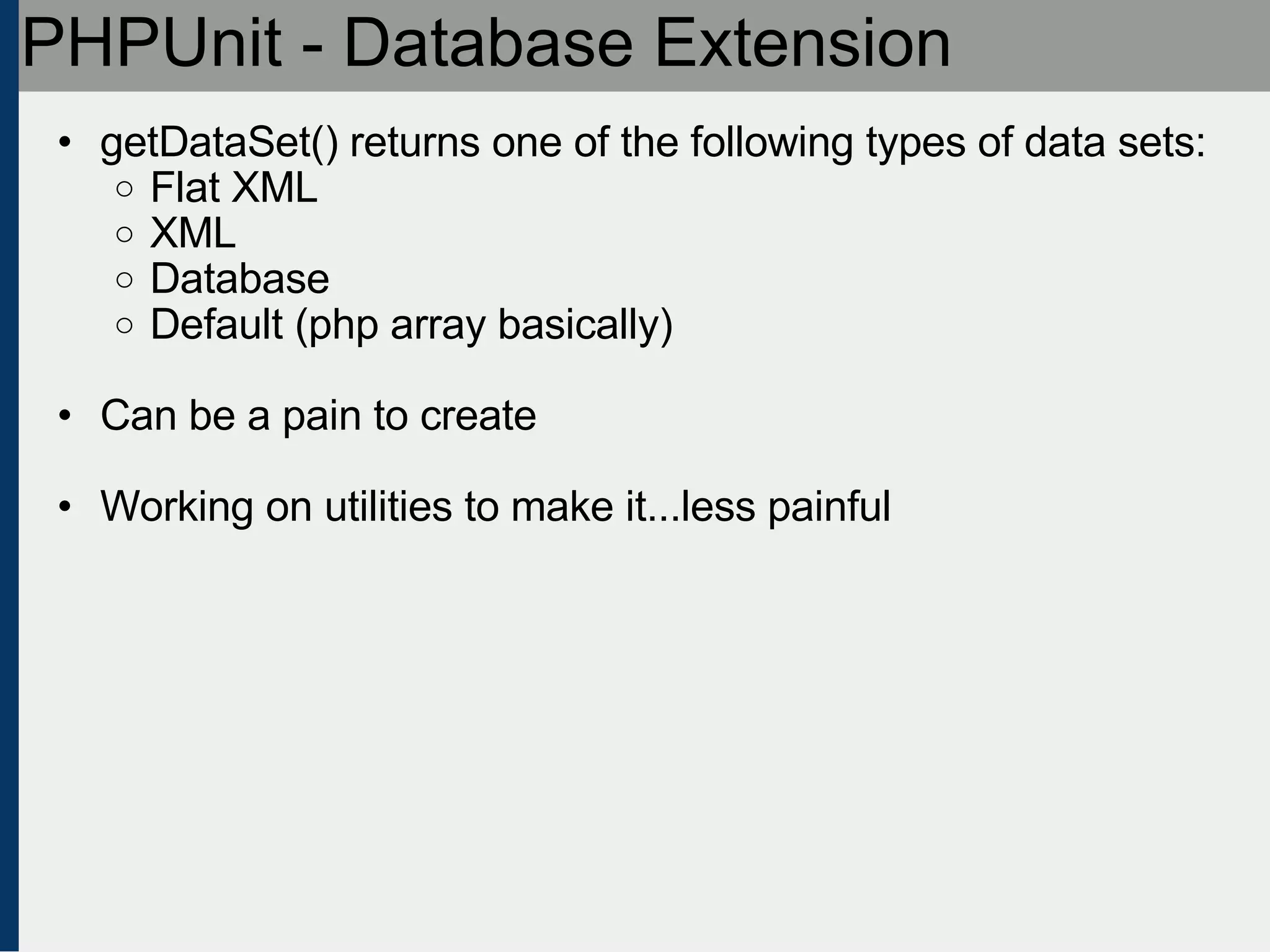 PHPUnit - Database Extension getDataSet() returns one of the following types of data sets: Flat XML XML Database Default (php array basically) Can be a pain to create Working on utilities to make it...less painful 