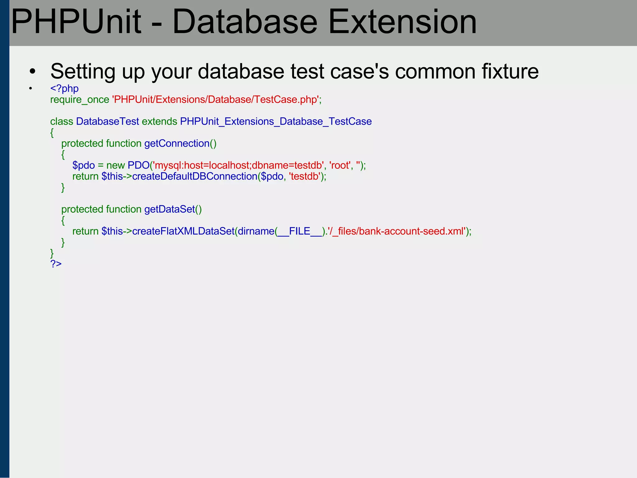 PHPUnit - Database Extension Setting up your database test case's common fixture <?php require_once  'PHPUnit/Extensions/Database/TestCase.php' ;   class  DatabaseTest  extends  PHPUnit_Extensions_Database_TestCase {     protected function  getConnection ()     {          $pdo  = new  PDO ( 'mysql:host=localhost;dbname=testdb' ,  'root' ,  '' );         return  $this -> createDefaultDBConnection ( $pdo ,  'testdb' );     }       protected function  getDataSet ()     {         return  $this -> createFlatXMLDataSet ( dirname ( __FILE__ ). '/_files/bank-account-seed.xml' );     } } ?> 
