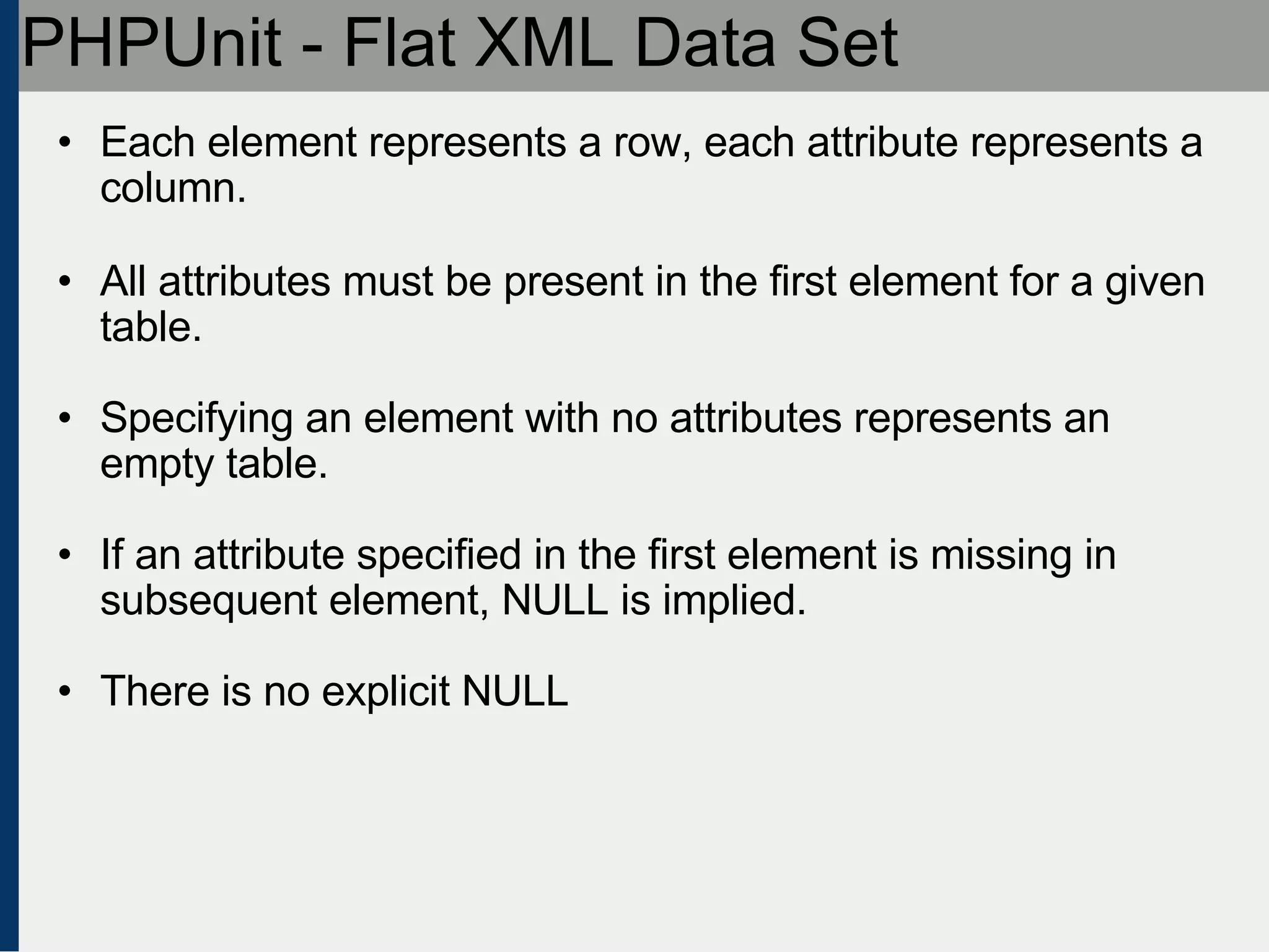 PHPUnit - Flat XML Data Set Each element represents a row, each attribute represents a column. All attributes must be present in the first element for a given table. Specifying an element with no attributes represents an empty table. If an attribute specified in the first element is missing in subsequent element, NULL is implied. There is no explicit NULL 