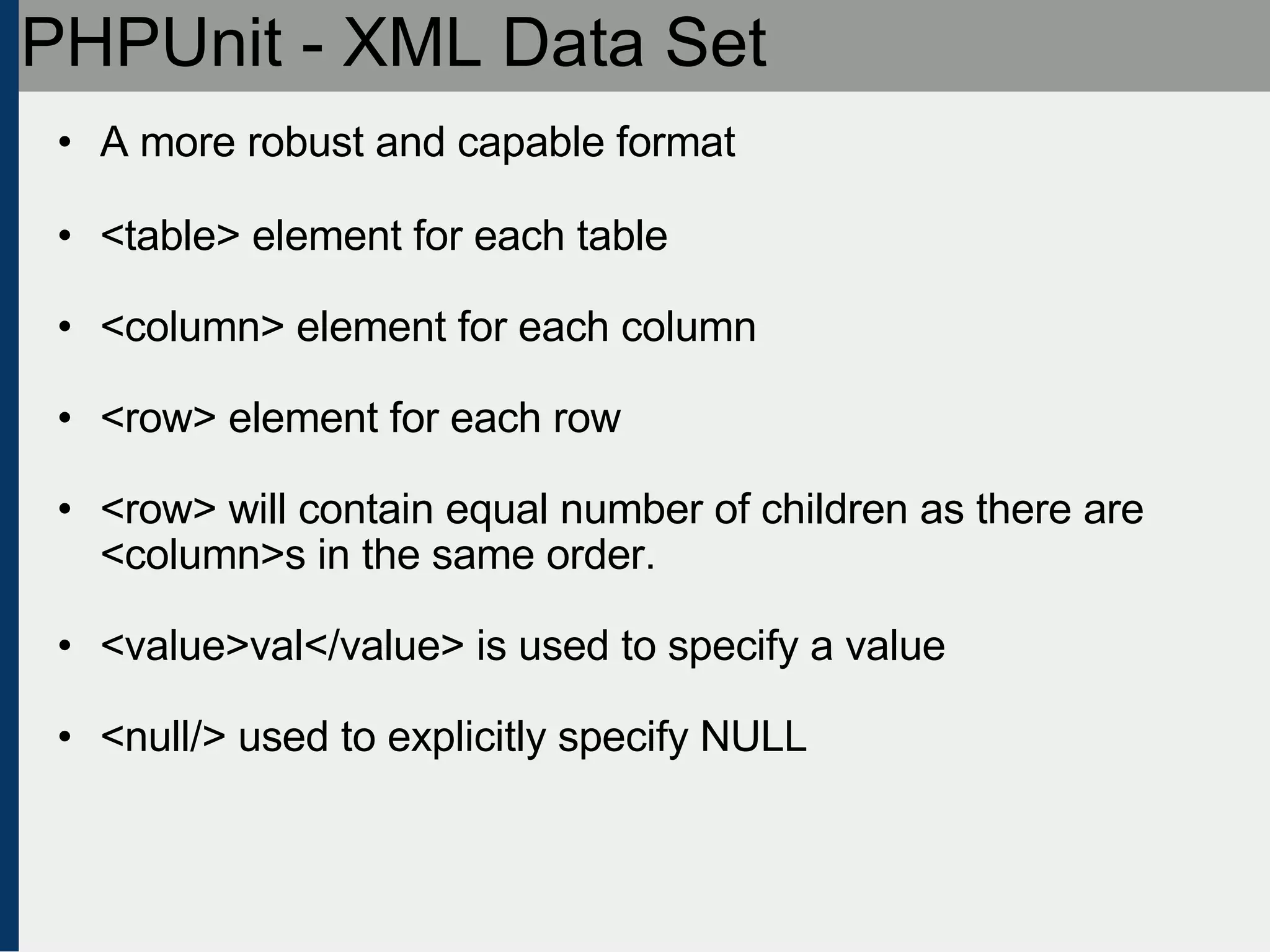 PHPUnit - XML Data Set A more robust and capable format <table> element for each table <column> element for each column <row> element for each row <row> will contain equal number of children as there are <column>s in the same order. <value>val</value> is used to specify a value <null/> used to explicitly specify NULL 