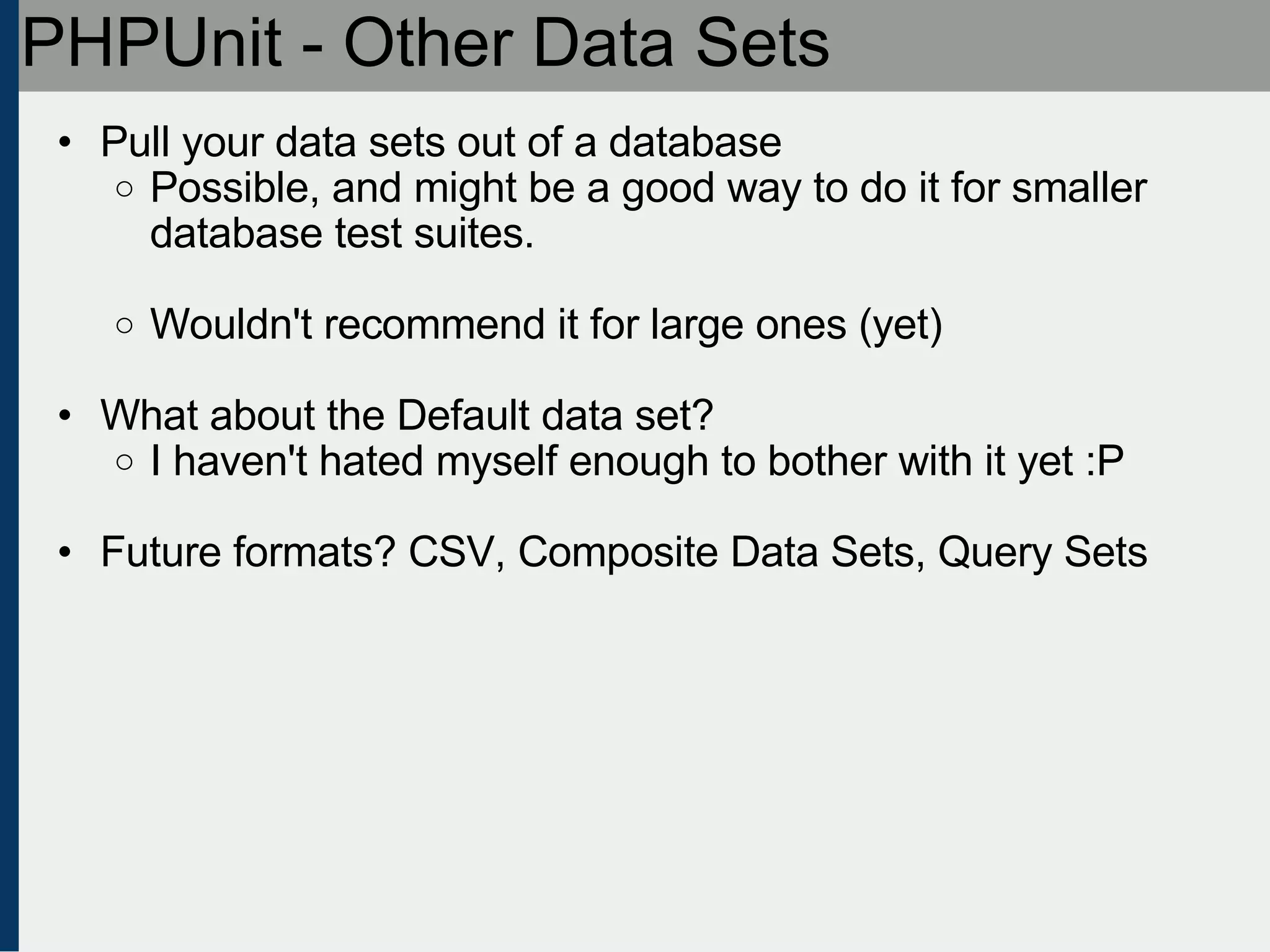PHPUnit - Other Data Sets Pull your data sets out of a database Possible, and might be a good way to do it for smaller database test suites. Wouldn't recommend it for large ones (yet) What about the Default data set? I haven't hated myself enough to bother with it yet :P Future formats? CSV, Composite Data Sets, Query Sets 