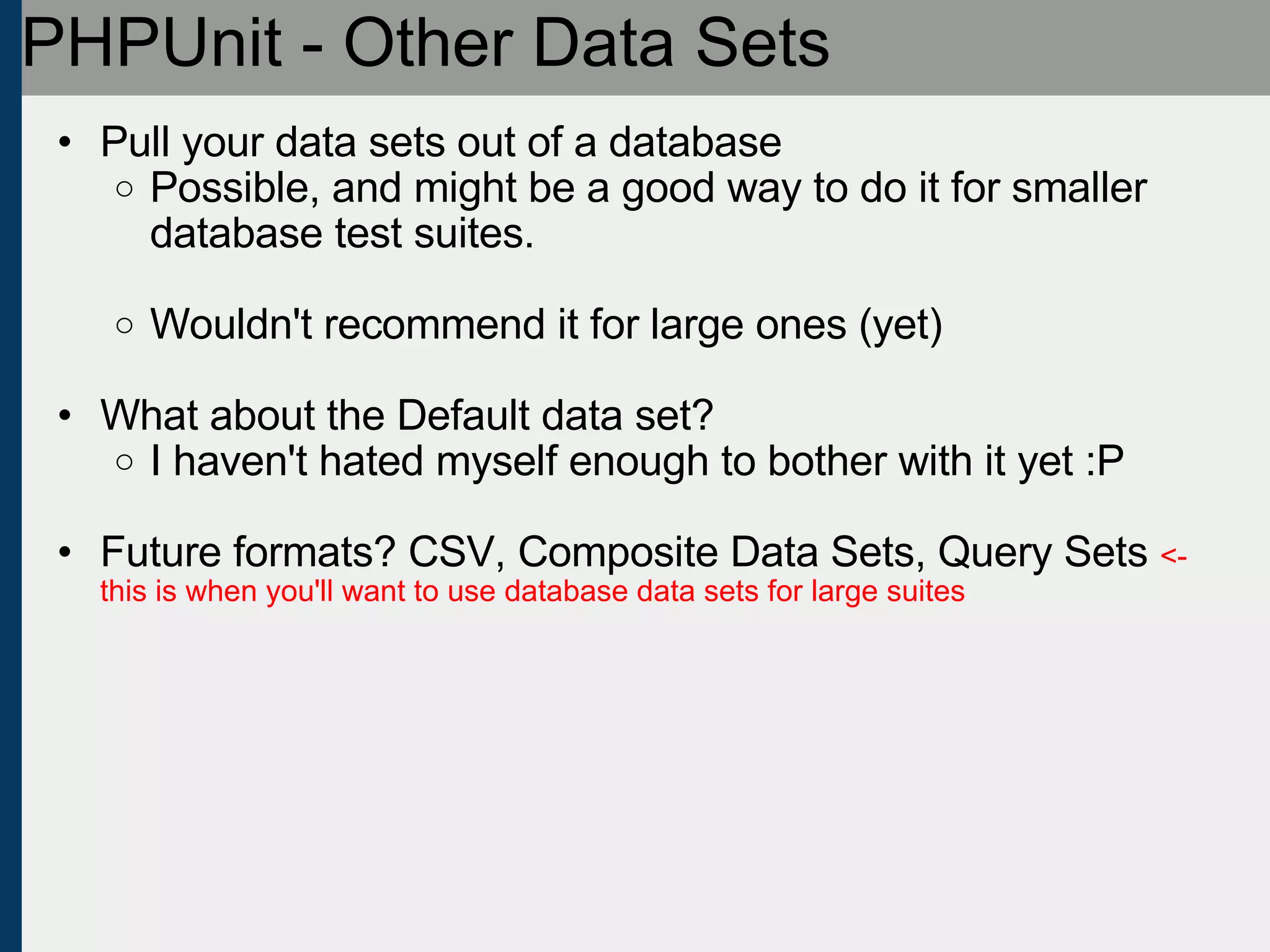 PHPUnit - Other Data Sets Pull your data sets out of a database Possible, and might be a good way to do it for smaller database test suites. Wouldn't recommend it for large ones (yet) What about the Default data set? I haven't hated myself enough to bother with it yet :P Future formats? CSV, Composite Data Sets, Query Sets  <- this is when you'll want to use database data sets for large suites 