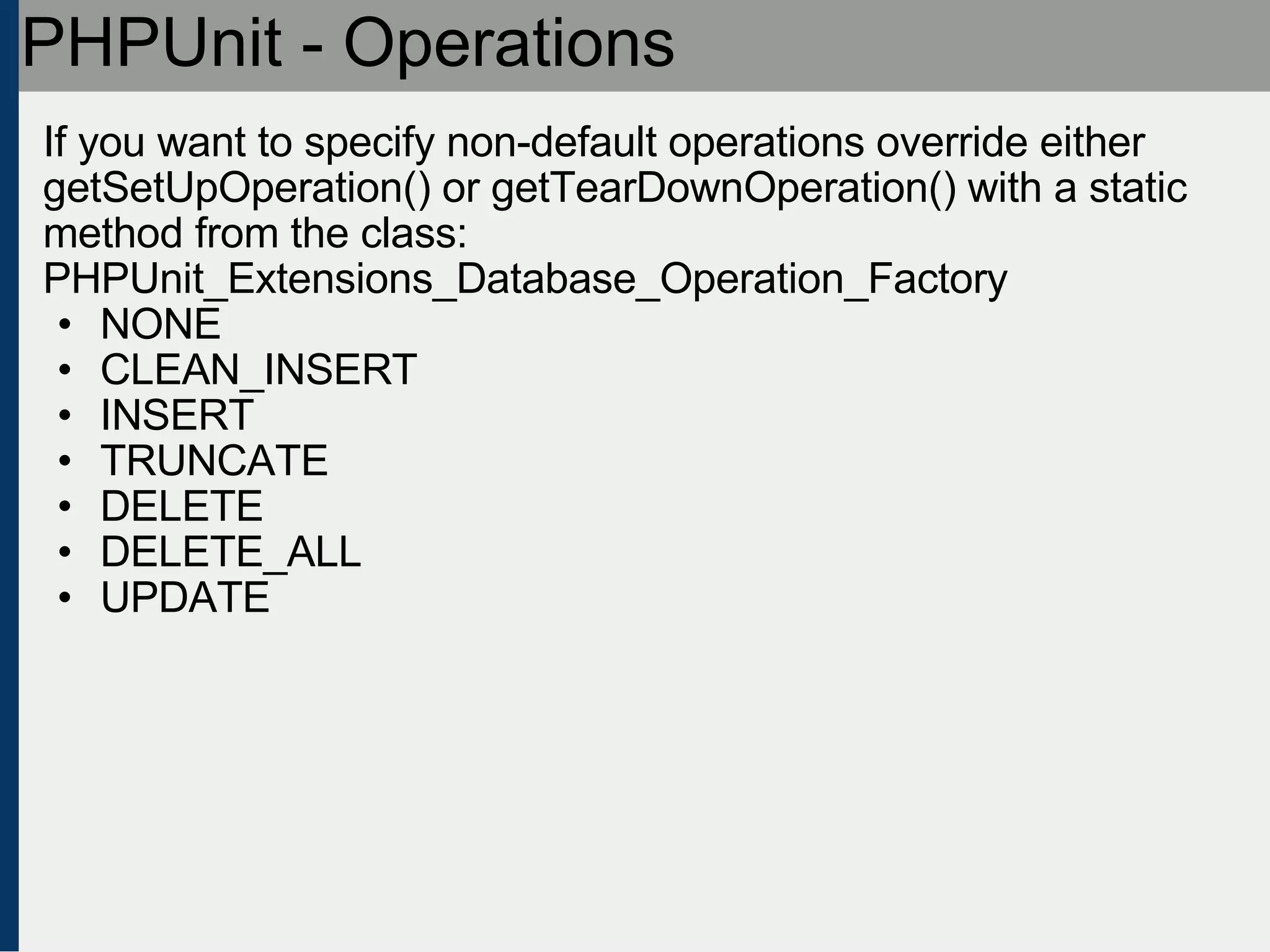 PHPUnit - Operations If you want to specify non-default operations override either getSetUpOperation() or getTearDownOperation() with a static method from the class: PHPUnit_Extensions_Database_Operation_Factory  NONE CLEAN_INSERT INSERT TRUNCATE DELETE DELETE_ALL UPDATE 