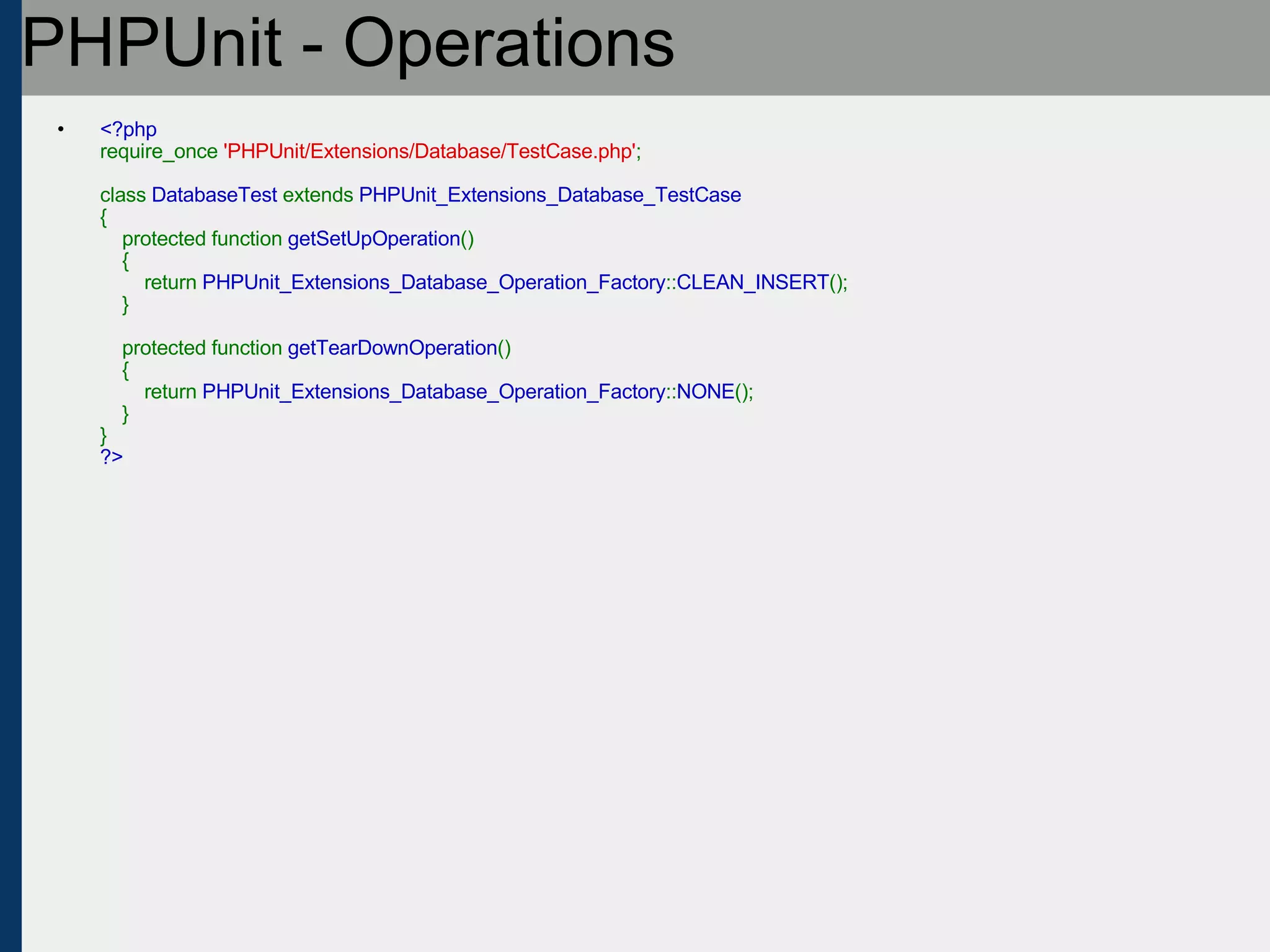 PHPUnit - Operations <?php require_once  'PHPUnit/Extensions/Database/TestCase.php' ;   class  DatabaseTest  extends  PHPUnit_Extensions_Database_TestCase {     protected function  getSetUpOperation ()     {         return  PHPUnit_Extensions_Database_Operation_Factory :: CLEAN_INSERT ();     }       protected function  getTearDownOperation ()     {         return  PHPUnit_Extensions_Database_Operation_Factory :: NONE ();     } } ?> 