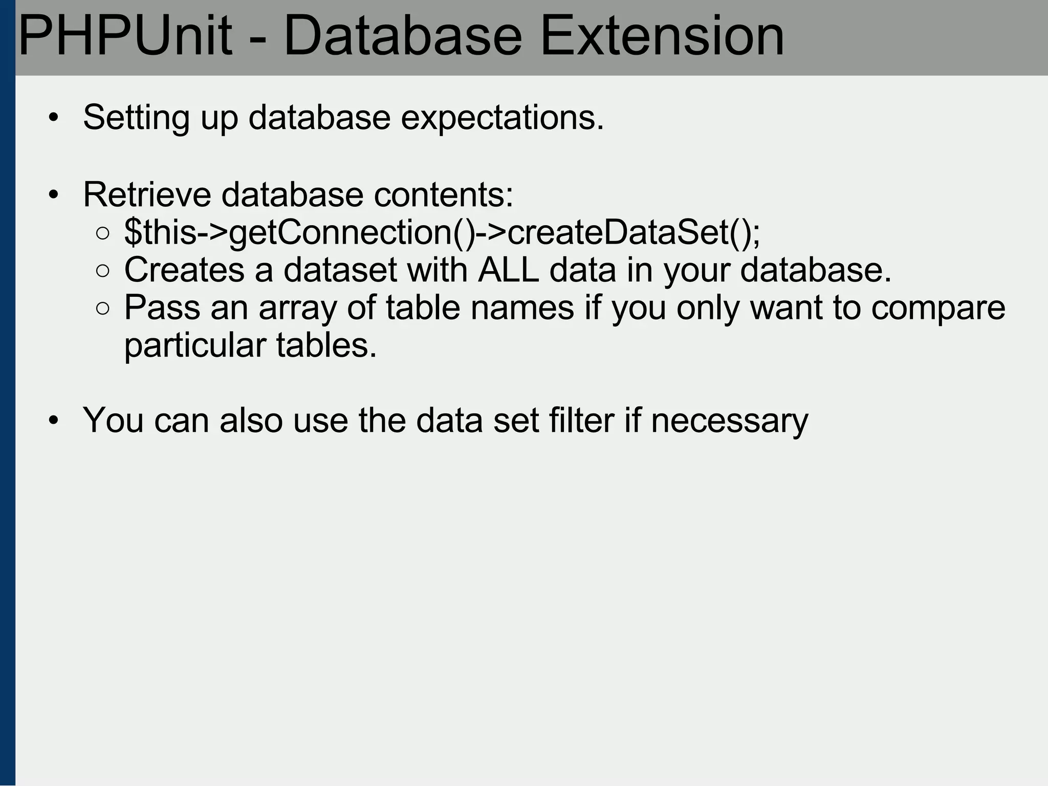 PHPUnit - Database Extension Setting up database expectations. Retrieve database contents: $this->getConnection()->createDataSet(); Creates a dataset with ALL data in your database. Pass an array of table names if you only want to compare particular tables. You can also use the data set filter if necessary 