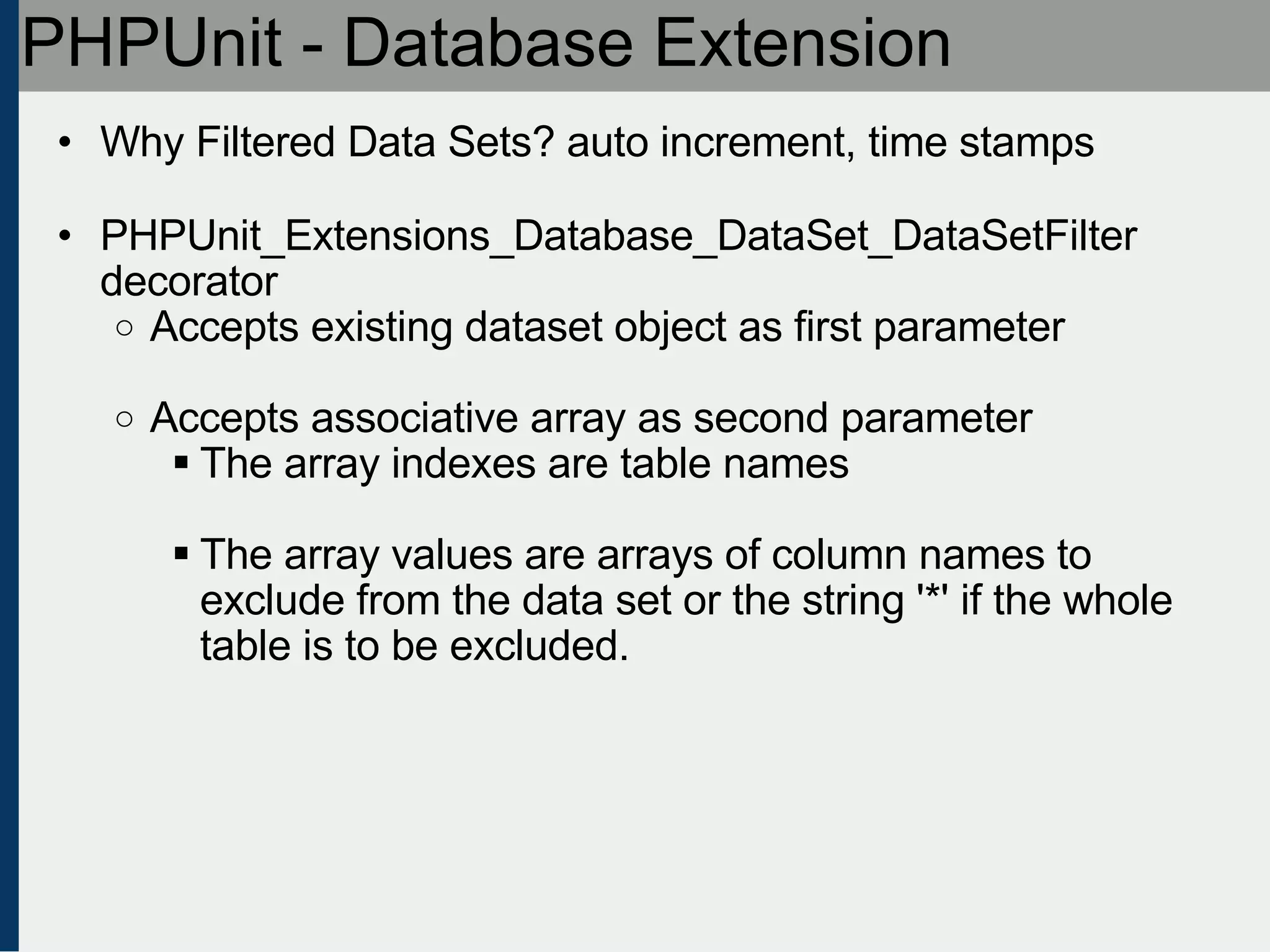 PHPUnit - Database Extension Why Filtered Data Sets? auto increment, time stamps PHPUnit_Extensions_Database_DataSet_DataSetFilter decorator Accepts existing dataset object as first parameter Accepts associative array as second parameter The array indexes are table names The array values are arrays of column names to exclude from the data set or the string '*' if the whole table is to be excluded. 
