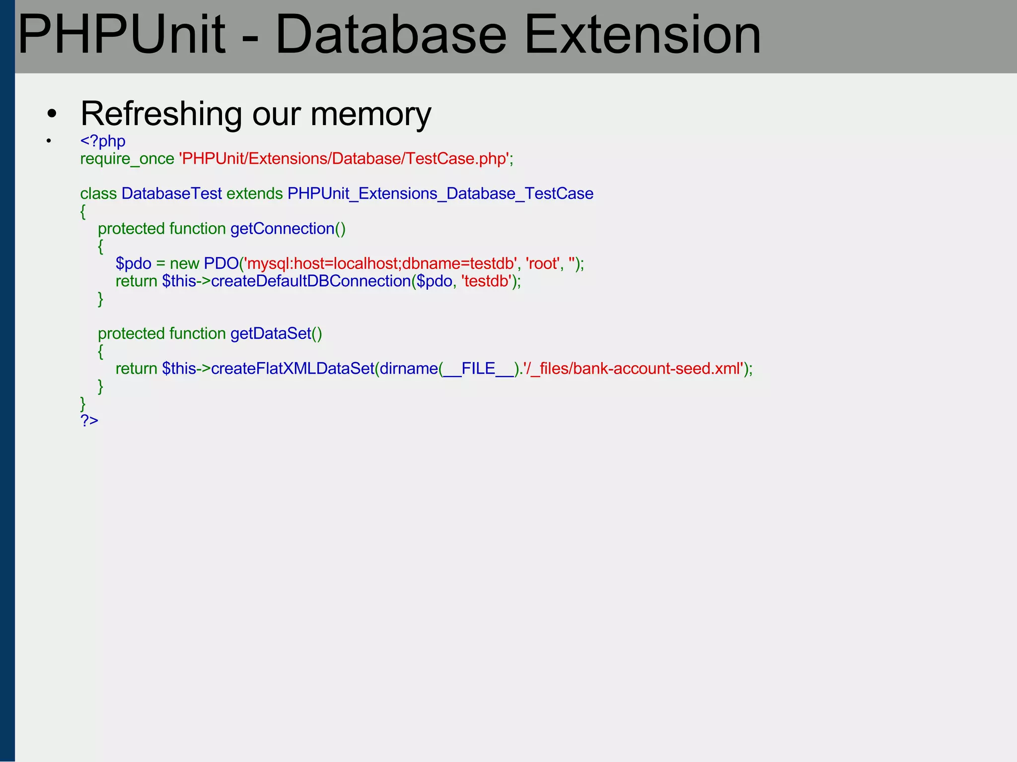 PHPUnit - Database Extension Refreshing our memory <?php require_once  'PHPUnit/Extensions/Database/TestCase.php' ;   class  DatabaseTest  extends  PHPUnit_Extensions_Database_TestCase {     protected function  getConnection ()     {          $pdo  = new  PDO ( 'mysql:host=localhost;dbname=testdb' ,  'root' ,  '' );         return  $this -> createDefaultDBConnection ( $pdo ,  'testdb' );     }       protected function  getDataSet ()     {         return  $this -> createFlatXMLDataSet ( dirname ( __FILE__ ). '/_files/bank-account-seed.xml' );     } } ?> 
