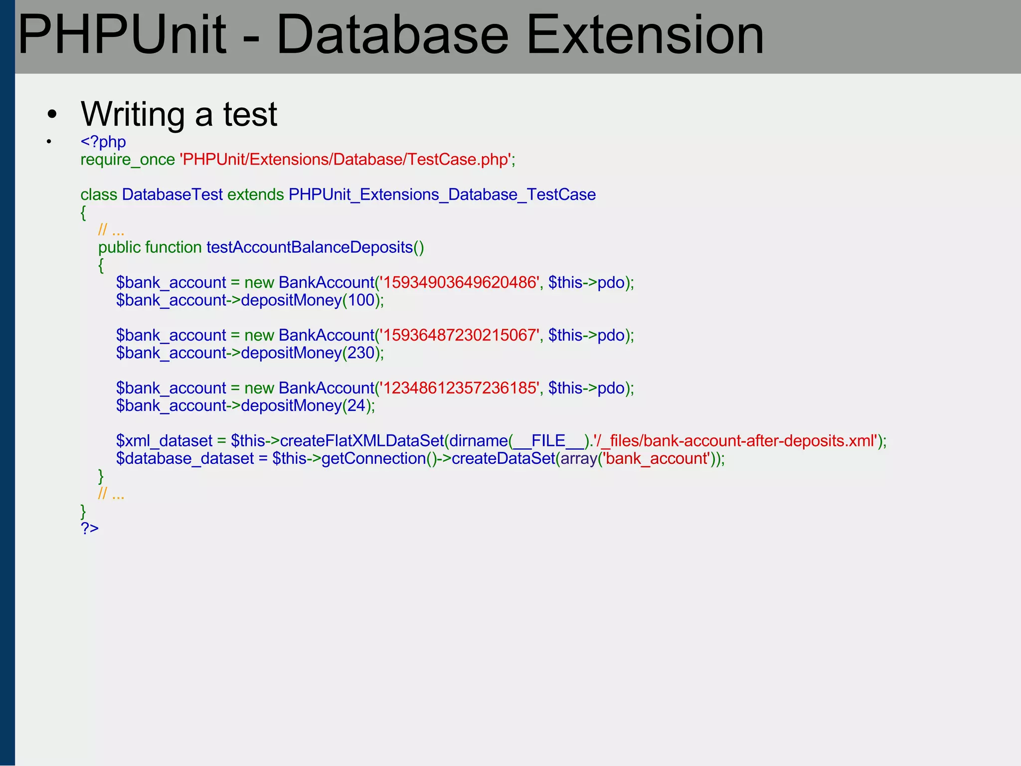 PHPUnit - Database Extension Writing a test <?php require_once  'PHPUnit/Extensions/Database/TestCase.php' ;   class  DatabaseTest  extends  PHPUnit_Extensions_Database_TestCase {      // ...     public function  testAccountBalanceDeposits ()     {          $bank_account  = new  BankAccount ( '15934903649620486' ,  $this -> pdo );          $bank_account -> depositMoney ( 100 );               $bank_account  = new  BankAccount ( '15936487230215067' ,  $this -> pdo );          $bank_account -> depositMoney ( 230 );                   $bank_account  = new  BankAccount ( '12348612357236185' ,  $this -> pdo );          $bank_account -> depositMoney ( 24 );                    $xml_dataset  =  $this -> createFlatXMLDataSet ( dirname ( __FILE__ ). '/_files/bank-account-after-deposits.xml' );          $database_dataset = $this -> getConnection ()-> createDataSet ( array ( 'bank_account' ));     }       // ... } ?> 