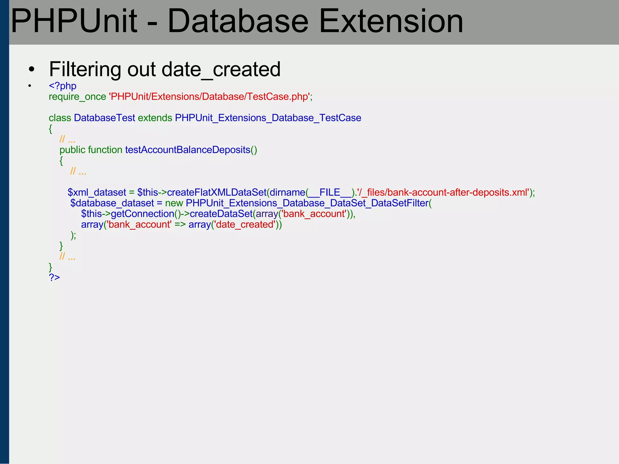 PHPUnit - Database Extension Filtering out date_created <?php require_once  'PHPUnit/Extensions/Database/TestCase.php' ;   class  DatabaseTest  extends  PHPUnit_Extensions_Database_TestCase {      // ...     public function  testAccountBalanceDeposits ()     {          // ...                   $xml_dataset  =  $this -> createFlatXMLDataSet ( dirname ( __FILE__ ). '/_files/bank-account-after-deposits.xml' );   $database_dataset =  new  PHPUnit_Extensions_Database_DataSet_DataSetFilter (   $this -> getConnection ()-> createDataSet ( array ( 'bank_account' )),    array ( 'bank_account'  =>  array ( 'date_created' ))   );   }       // ... } ?> 