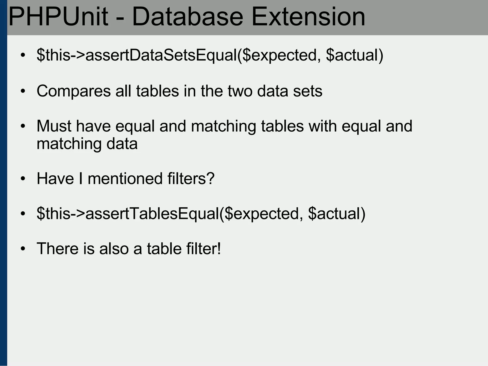 PHPUnit - Database Extension $this->assertDataSetsEqual($expected, $actual) Compares all tables in the two data sets Must have equal and matching tables with equal and matching data Have I mentioned filters? $this->assertTablesEqual($expected, $actual) There is also a table filter! 