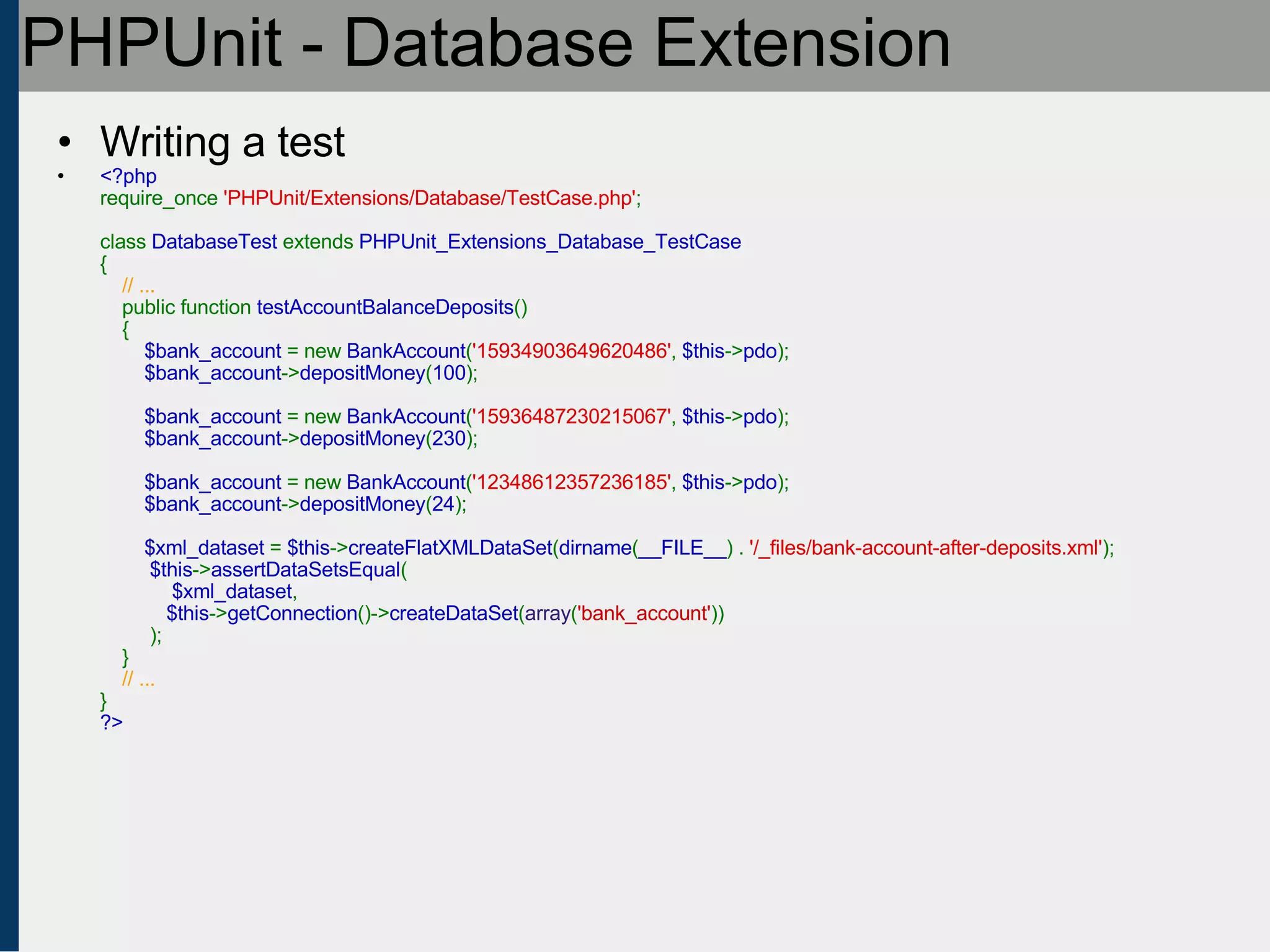 PHPUnit - Database Extension Writing a test <?php require_once  'PHPUnit/Extensions/Database/TestCase.php' ;   class  DatabaseTest  extends  PHPUnit_Extensions_Database_TestCase {      // ...     public function  testAccountBalanceDeposits ()     {          $bank_account  = new  BankAccount ( '15934903649620486' ,  $this -> pdo );          $bank_account -> depositMoney ( 100 );               $bank_account  = new  BankAccount ( '15936487230215067' ,  $this -> pdo );          $bank_account -> depositMoney ( 230 );                   $bank_account  = new  BankAccount ( '12348612357236185' ,  $this -> pdo );          $bank_account -> depositMoney ( 24 );                    $xml_dataset  =  $this -> createFlatXMLDataSet ( dirname ( __FILE__ ) .  '/_files/bank-account-after-deposits.xml' );   $this -> assertDataSetsEqual (   $xml_dataset ,            $this -> getConnection ()-> createDataSet ( array ( 'bank_account' ))   );     }       // ... } ?> 