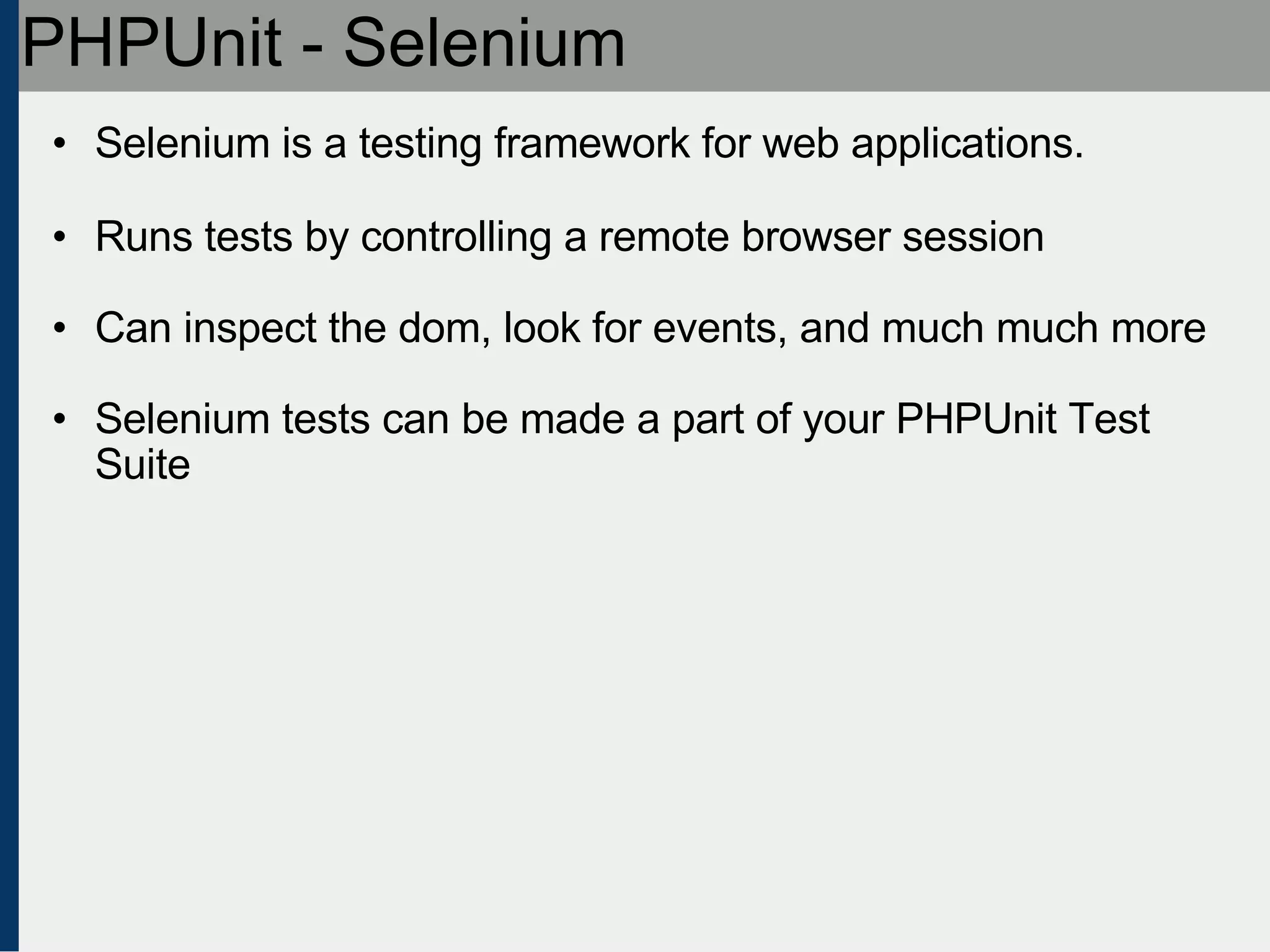 PHPUnit - Selenium Selenium is a testing framework for web applications. Runs tests by controlling a remote browser session Can inspect the dom, look for events, and much much more Selenium tests can be made a part of your PHPUnit Test Suite 