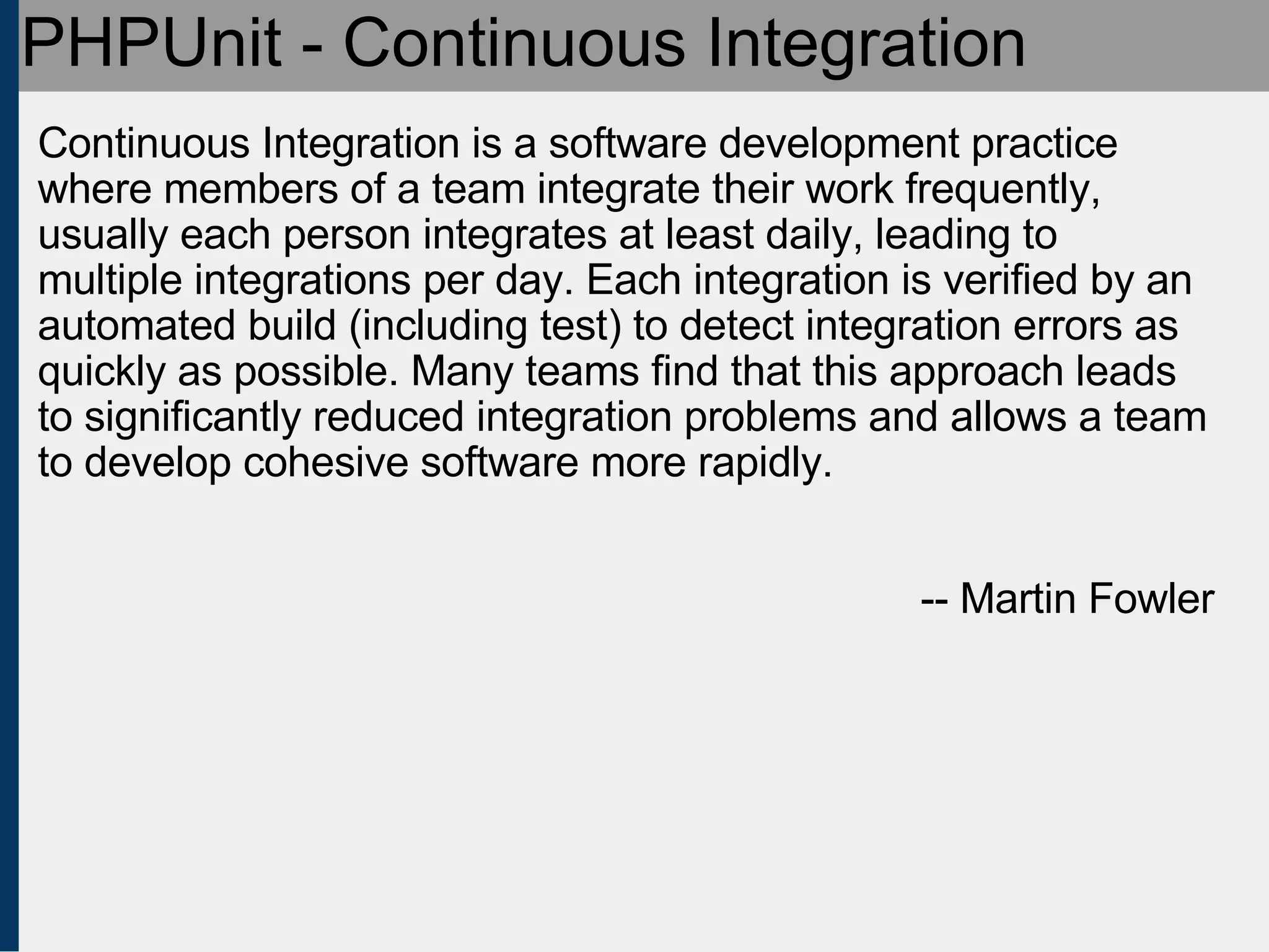 PHPUnit - Continuous Integration Continuous Integration is a software development practice where members of a team integrate their work frequently, usually each person integrates at least daily, leading to multiple integrations per day. Each integration is verified by an automated build (including test) to detect integration errors as quickly as possible. Many teams find that this approach leads to significantly reduced integration problems and allows a team to develop cohesive software more rapidly.  -- Martin Fowler 