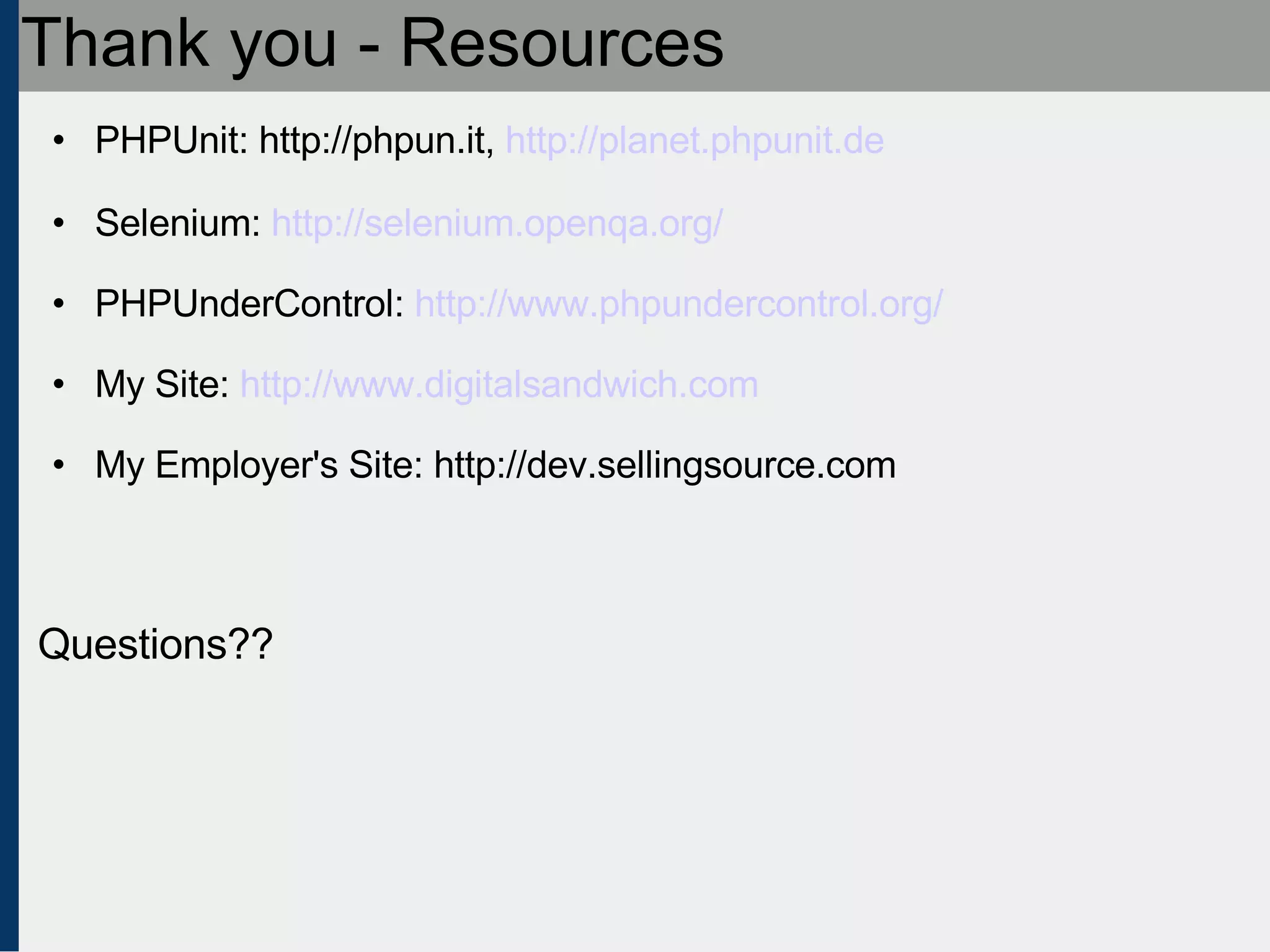 Thank you - Resources PHPUnit: http://phpun.it,  http://planet.phpunit.de Selenium:  http://selenium.openqa.org/ PHPUnderControl:  http://www.phpundercontrol.org/ My Site:  http://www.digitalsandwich.com My Employer's Site: http://dev.sellingsource.com Questions?? 