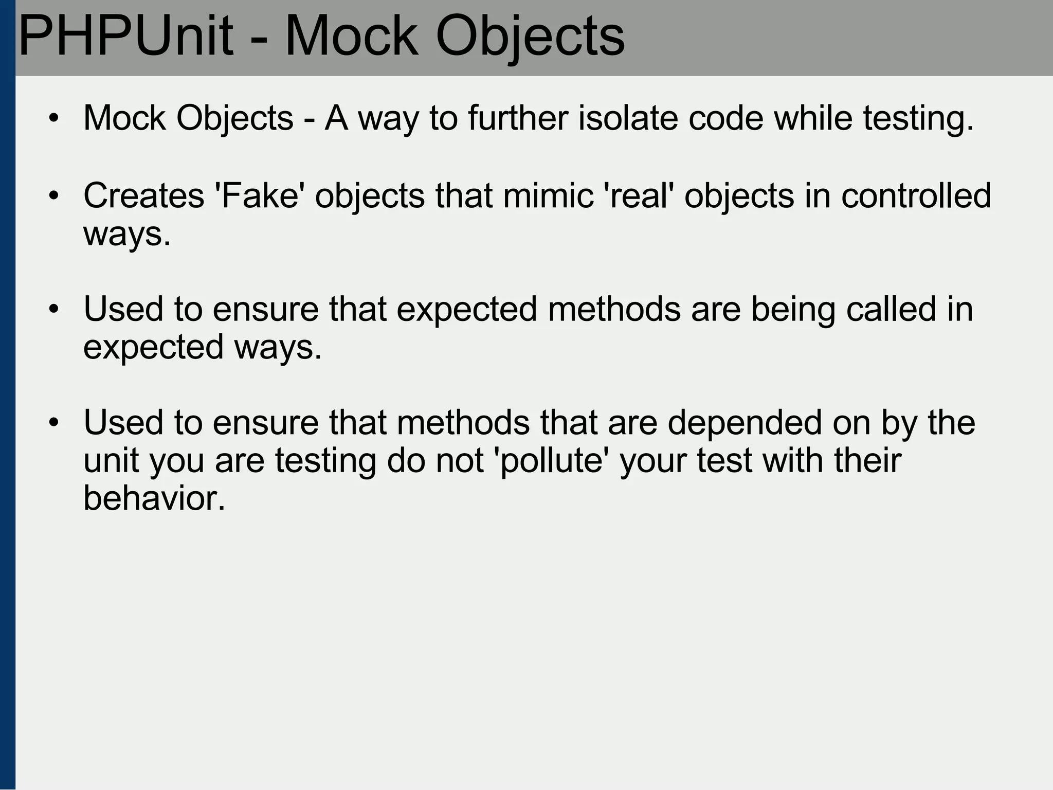 PHPUnit - Mock Objects Mock Objects - A way to further isolate code while testing. Creates 'Fake' objects that mimic 'real' objects in controlled ways. Used to ensure that expected methods are being called in expected ways. Used to ensure that methods that are depended on by the unit you are testing do not 'pollute' your test with their behavior. 