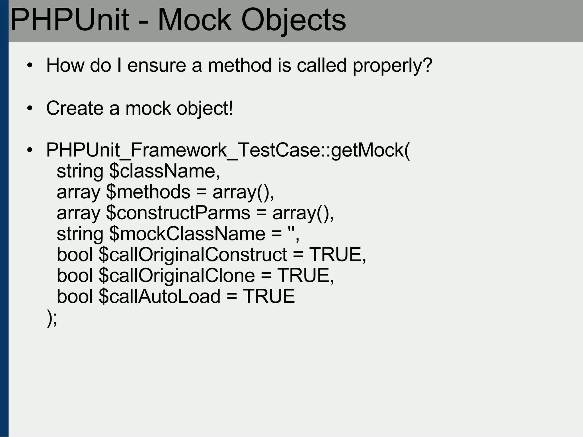 PHPUnit - Mock Objects How do I ensure a method is called properly? Create a mock object! PHPUnit_Framework_TestCase::getMock(   string $className,   array $methods = array(),   array $constructParms = array(),   string $mockClassName = '',   bool $callOriginalConstruct = TRUE,   bool $callOriginalClone = TRUE,   bool $callAutoLoad = TRUE ); 