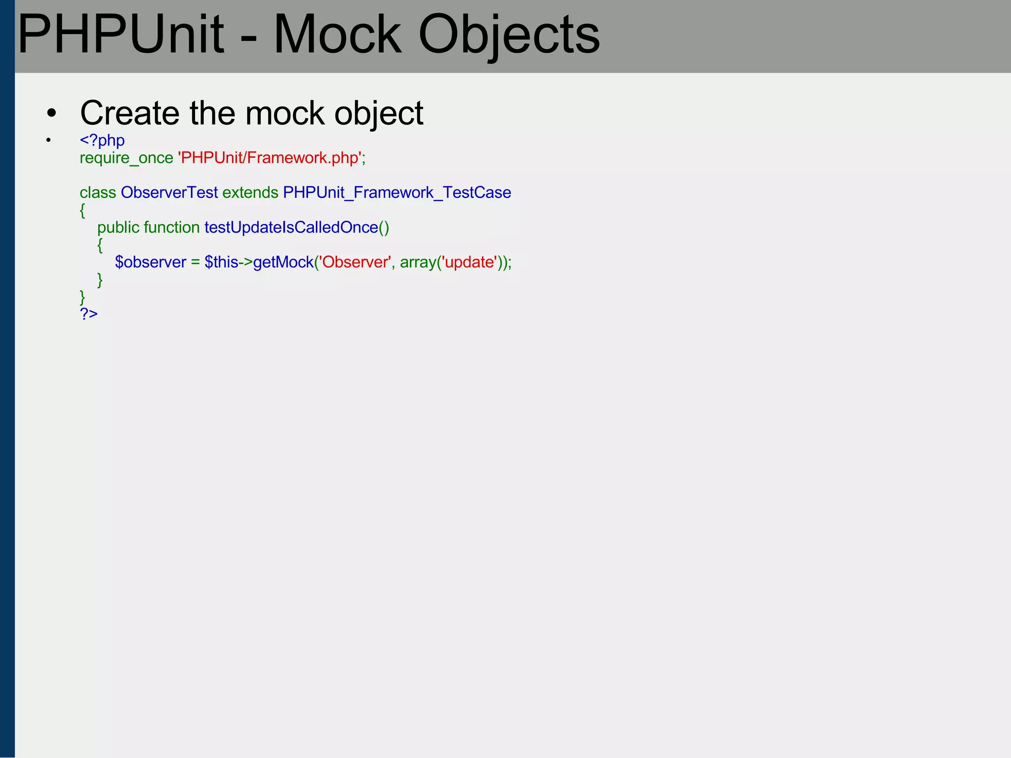 PHPUnit - Mock Objects Create the mock object <?php require_once  'PHPUnit/Framework.php' ;   class  ObserverTest  extends  PHPUnit_Framework_TestCase {     public function  testUpdateIsCalledOnce ()     {          $observer  =  $this -> getMock ( 'Observer' , array( 'update' ));     } } ?> 