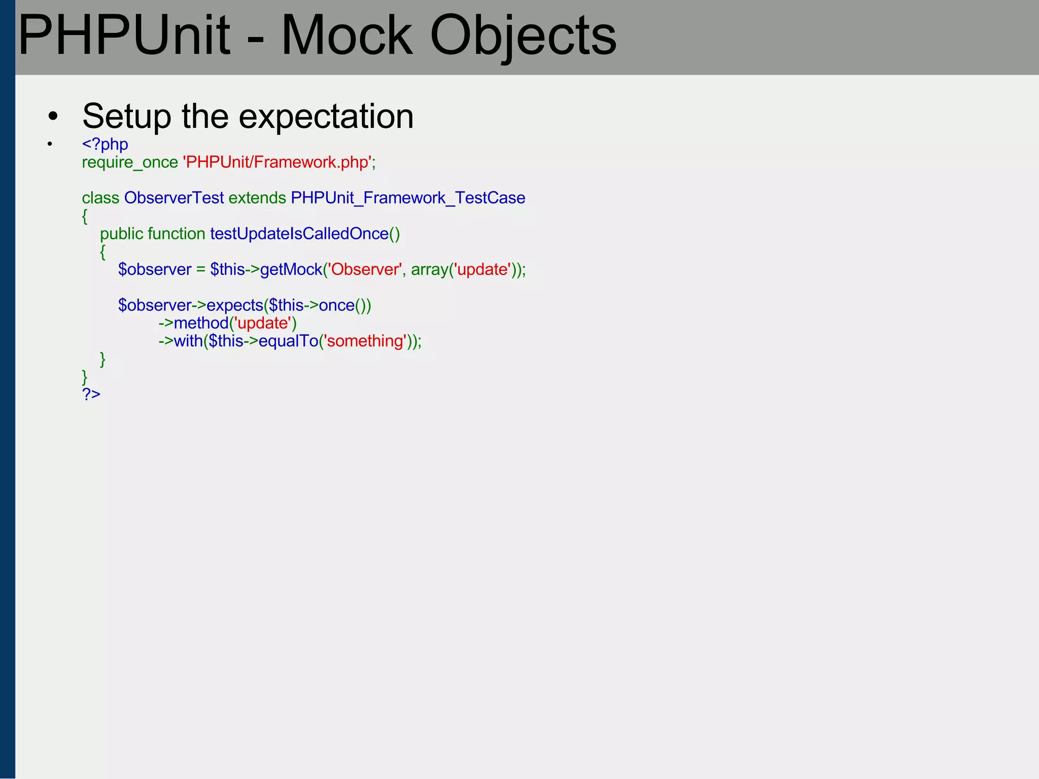PHPUnit - Mock Objects Setup the expectation <?php require_once  'PHPUnit/Framework.php' ;   class  ObserverTest  extends  PHPUnit_Framework_TestCase {     public function  testUpdateIsCalledOnce ()     {          $observer  =  $this -> getMock ( 'Observer' , array( 'update' ));          $observer -> expects ( $this -> once ())                  -> method ( 'update' )                  -> with ( $this -> equalTo ( 'something' ));     } } ?> 