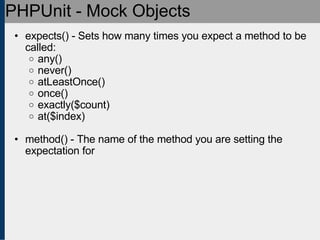 PHPUnit - Mock Objects expects() - Sets how many times you expect a method to be called: any()‏ never()‏ atLeastOnce()‏ once()‏ exactly($count)‏ at($index) method() - The name of the method you are setting the expectation for 