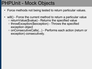 PHPUnit - Mock Objects Force methods not being tested to return particular values. will() - Force the current method to return a particular value returnValue($value) - Returns the specified value throwException($exception) - Throws the specified exception object onConsecutiveCalls(...) - Performs each action (return or exception) consecutively. 