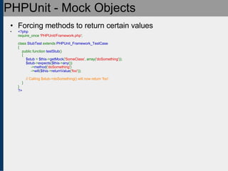 PHPUnit - Mock Objects Forcing methods to return certain values <?php require_once  'PHPUnit/Framework.php' ;   class  StubTest  extends  PHPUnit_Framework_TestCase {     public function  testStub ()     {          $stub  =  $this -> getMock ( 'SomeClass' , array( 'doSomething' ));          $stub -> expects ( $this -> any ())              -> method ( 'doSomething' )              -> will ( $this -> returnValue ( 'foo' ));            // Calling $stub->doSomething() will now return 'foo'.      } } ?> 