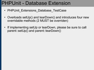 PHPUnit - Database Extension PHPUnit_Extensions_Database_TestCase Overloads setUp() and tearDown() and introduces four new overridable methods (2 MUST be overriden) If implementing setUp or tearDown, please be sure to call parent::setUp() and parent::tearDown()‏ 