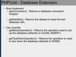 PHPUnit - Database Extension Must implement getConnection() - Returns a database connection wrapper getDataSet() - Returns the dataset to seed the test database with. Can override getSetUpOperation() - Returns the operation used to set up the database (defaults to CLEAN_INSERT) getTearDownOperation() - Returns the operation to used to tear down the database (defaults to NONE)‏ 