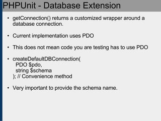 PHPUnit - Database Extension getConnection() returns a customized wrapper around a database connection. Current implementation uses PDO This does not mean code you are testing has to use PDO createDefaultDBConnection(   PDO $pdo,    string $schema ); // Convenience method Very important to provide the schema name. 