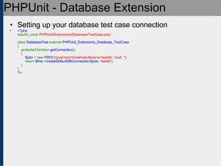 PHPUnit - Database Extension Setting up your database test case connection <?php require_once  'PHPUnit/Extensions/Database/TestCase.php' ;   class  DatabaseTest  extends  PHPUnit_Extensions_Database_TestCase {     protected function  getConnection ()     {          $pdo  = new  PDO ( 'mysql:host=localhost;dbname=testdb' ,  'root' ,  '' );         return  $this -> createDefaultDBConnection ( $pdo ,  'testdb' );     } } ?> 