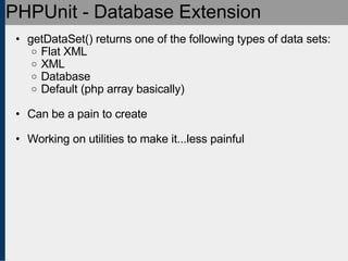 PHPUnit - Database Extension getDataSet() returns one of the following types of data sets: Flat XML XML Database Default (php array basically) Can be a pain to create Working on utilities to make it...less painful 