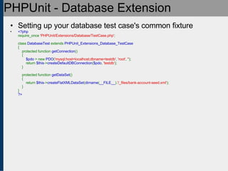 PHPUnit - Database Extension Setting up your database test case's common fixture <?php require_once  'PHPUnit/Extensions/Database/TestCase.php' ;   class  DatabaseTest  extends  PHPUnit_Extensions_Database_TestCase {     protected function  getConnection ()     {          $pdo  = new  PDO ( 'mysql:host=localhost;dbname=testdb' ,  'root' ,  '' );         return  $this -> createDefaultDBConnection ( $pdo ,  'testdb' );     }       protected function  getDataSet ()     {         return  $this -> createFlatXMLDataSet ( dirname ( __FILE__ ). '/_files/bank-account-seed.xml' );     } } ?> 