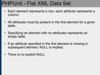 PHPUnit - Flat XML Data Set Each element represents a row, each attribute represents a column. All attributes must be present in the first element for a given table. Specifying an element with no attributes represents an empty table. If an attribute specified in the first element is missing in subsequent element, NULL is implied. There is no explicit NULL 