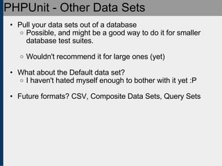 PHPUnit - Other Data Sets Pull your data sets out of a database Possible, and might be a good way to do it for smaller database test suites. Wouldn't recommend it for large ones (yet) What about the Default data set? I haven't hated myself enough to bother with it yet :P Future formats? CSV, Composite Data Sets, Query Sets 