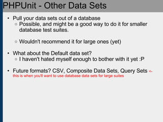PHPUnit - Other Data Sets Pull your data sets out of a database Possible, and might be a good way to do it for smaller database test suites. Wouldn't recommend it for large ones (yet) What about the Default data set? I haven't hated myself enough to bother with it yet :P Future formats? CSV, Composite Data Sets, Query Sets  <- this is when you'll want to use database data sets for large suites 