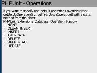 PHPUnit - Operations If you want to specify non-default operations override either getSetUpOperation() or getTearDownOperation() with a static method from the class: PHPUnit_Extensions_Database_Operation_Factory  NONE CLEAN_INSERT INSERT TRUNCATE DELETE DELETE_ALL UPDATE 