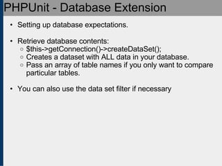 PHPUnit - Database Extension Setting up database expectations. Retrieve database contents: $this->getConnection()->createDataSet(); Creates a dataset with ALL data in your database. Pass an array of table names if you only want to compare particular tables. You can also use the data set filter if necessary 