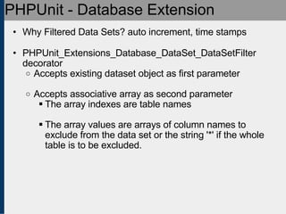 PHPUnit - Database Extension Why Filtered Data Sets? auto increment, time stamps PHPUnit_Extensions_Database_DataSet_DataSetFilter decorator Accepts existing dataset object as first parameter Accepts associative array as second parameter The array indexes are table names The array values are arrays of column names to exclude from the data set or the string '*' if the whole table is to be excluded. 