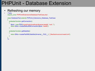 PHPUnit - Database Extension Refreshing our memory <?php require_once  'PHPUnit/Extensions/Database/TestCase.php' ;   class  DatabaseTest  extends  PHPUnit_Extensions_Database_TestCase {     protected function  getConnection ()     {          $pdo  = new  PDO ( 'mysql:host=localhost;dbname=testdb' ,  'root' ,  '' );         return  $this -> createDefaultDBConnection ( $pdo ,  'testdb' );     }       protected function  getDataSet ()     {         return  $this -> createFlatXMLDataSet ( dirname ( __FILE__ ). '/_files/bank-account-seed.xml' );     } } ?> 