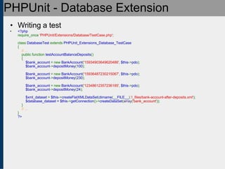PHPUnit - Database Extension Writing a test <?php require_once  'PHPUnit/Extensions/Database/TestCase.php' ;   class  DatabaseTest  extends  PHPUnit_Extensions_Database_TestCase {      // ...     public function  testAccountBalanceDeposits ()     {          $bank_account  = new  BankAccount ( '15934903649620486' ,  $this -> pdo );          $bank_account -> depositMoney ( 100 );               $bank_account  = new  BankAccount ( '15936487230215067' ,  $this -> pdo );          $bank_account -> depositMoney ( 230 );                   $bank_account  = new  BankAccount ( '12348612357236185' ,  $this -> pdo );          $bank_account -> depositMoney ( 24 );                    $xml_dataset  =  $this -> createFlatXMLDataSet ( dirname ( __FILE__ ). '/_files/bank-account-after-deposits.xml' );          $database_dataset = $this -> getConnection ()-> createDataSet ( array ( 'bank_account' ));     }       // ... } ?> 