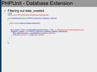 PHPUnit - Database Extension Filtering out date_created <?php require_once  'PHPUnit/Extensions/Database/TestCase.php' ;   class  DatabaseTest  extends  PHPUnit_Extensions_Database_TestCase {      // ...     public function  testAccountBalanceDeposits ()     {          // ...                   $xml_dataset  =  $this -> createFlatXMLDataSet ( dirname ( __FILE__ ). '/_files/bank-account-after-deposits.xml' );   $database_dataset =  new  PHPUnit_Extensions_Database_DataSet_DataSetFilter (   $this -> getConnection ()-> createDataSet ( array ( 'bank_account' )),    array ( 'bank_account'  =>  array ( 'date_created' ))   );   }       // ... } ?> 
